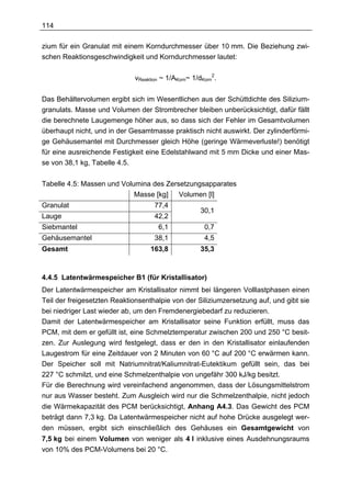114

zium für ein Granulat mit einem Korndurchmesser über 10 mm. Die Beziehung zwi-
schen Reaktionsgeschwindigkeit und Korndurchmesser lautet:

                             vReaktion ~ 1/AKorn~ 1/dKorn2.

Das Behältervolumen ergibt sich im Wesentlichen aus der Schüttdichte des Silizium-
granulats. Masse und Volumen der Strombrecher bleiben unberücksichtigt, dafür fällt
die berechnete Laugemenge höher aus, so dass sich der Fehler im Gesamtvolumen
überhaupt nicht, und in der Gesamtmasse praktisch nicht auswirkt. Der zylinderförmi-
ge Gehäusemantel mit Durchmesser gleich Höhe (geringe Wärmeverluste!) benötigt
für eine ausreichende Festigkeit eine Edelstahlwand mit 5 mm Dicke und einer Mas-
se von 38,1 kg, Tabelle 4.5.

Tabelle 4.5: Massen und Volumina des Zersetzungsapparates
                            Masse [kg] Volumen [l]
Granulat                            77,4
                                                     30,1
Lauge                               42,2
Siebmantel                           6,1              0,7
Gehäusemantel                       38,1              4,5
Gesamt                            163,8              35,3



4.4.5 Latentwärmespeicher B1 (für Kristallisator)
Der Latentwärmespeicher am Kristallisator nimmt bei längeren Volllastphasen einen
Teil der freigesetzten Reaktionsenthalpie von der Siliziumzersetzung auf, und gibt sie
bei niedriger Last wieder ab, um den Fremdenergiebedarf zu reduzieren.
Damit der Latentwärmespeicher am Kristallisator seine Funktion erfüllt, muss das
PCM, mit dem er gefüllt ist, eine Schmelztemperatur zwischen 200 und 250 °C besit-
zen. Zur Auslegung wird festgelegt, dass er den in den Kristallisator einlaufenden
Laugestrom für eine Zeitdauer von 2 Minuten von 60 °C auf 200 °C erwärmen kann.
Der Speicher soll mit Natriumnitrat/Kaliumnitrat-Eutektikum gefüllt sein, das bei
227 °C schmilzt, und eine Schmelzenthalpie von ungefähr 300 kJ/kg besitzt.
Für die Berechnung wird vereinfachend angenommen, dass der Lösungsmittelstrom
nur aus Wasser besteht. Zum Ausgleich wird nur die Schmelzenthalpie, nicht jedoch
die Wärmekapazität des PCM berücksichtigt, Anhang A4.3. Das Gewicht des PCM
beträgt dann 7,3 kg. Da Latentwärmespeicher nicht auf hohe Drücke ausgelegt wer-
den müssen, ergibt sich einschließlich des Gehäuses ein Gesamtgewicht von
7,5 kg bei einem Volumen von weniger als 4 l inklusive eines Ausdehnungsraums
von 10% des PCM-Volumens bei 20 °C.
 