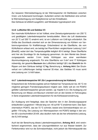 115

Zur besseren Wärmeübertragung ist der Wärmespeicher mit Stahlbolzen zwischen
Innen- und Außenwand durchzogen. Außerdem sichern die Stahlbolzen eine schnel-
le Wärmeübertragung vom Katalytbrenner auf den Kristallisator.
Das Gehäuse ist luftdicht ausgeführt, weil Nitratsalze hygroskopisch sind.



4.4.6 Luftkühler B2 und Gebläse V3
Der maximale Kühlluftstrom ist bei Volllast, einer Zersetzungstemperatur von 250 °C
und gesättigtem Latentwärmespeicher bereitzustellen. Wenn die Luft idealerweise
von 25 °C auf 250 °C erwärmt wird, ist ein Luftstrom von 0,46 kg/s erforderlich. Die
Größe des Durchlaufs orientiert sich an der Dimensionierung von Kühlern von Ver-
brennungsmotoren für Kraftfahrzeuge. Entscheidend ist die Oberfläche, die vom
Kühlluftstrom erfasst wird, sie beträgt bei Pkw-Kühlern vergleichbarer Leistung 3 dm³
[Brae00], wobei dort das Temperaturgefälle lediglich 80 K beträgt. Diese Oberfläche
wird hier als Grundlage für die Auslegung genommen. An dem Mantel des Zerset-
zungsapparats werden 3 mm breite Kühlrippen aus einer warmfesten
Aluminiumlegierung angebracht. Für eine Oberfläche von 3 dm³ sind 17 Kühlrippen
notwendig, der gesamte Bauraum des Luftkühlers beträgt 1,2 l, das Gewicht der Al-
Rippen und dem Gehäuse beträgt 1,7 kg, Berechnung s. Anhang A4.4. Der Druck-
verlust von Luftkühlungen beträgt maximal 30 mbar, das Gebläse V3 muss somit
eine Leistung von 1,4 kW haben.



4.4.7 Latentwärmespeicher W1 (für Laugevorwärmung bei Kaltstart)
Entsprechend der Anforderungsliste soll ein Kaltstart bei Temperaturen bis -40 °C mit
möglichst geringem Fremdenergieaufwand möglich sein. Dafür soll ein mit PCM72
gefüllter Latentwärmespeicher genutzt werden, vgl. Kapitel 4.3.3. Die Auslegung und
Berechnung von Masse und Bauraum orientiert sich an den bereits im Fahrzeugbau
in Serie eingesetzten Latentwärmespeichern für die Kühlwasservorwärmung.

Zur Auslegung wird festgelegt, dass der Speicher den in den Zersetzungsapparat
einlaufenden Laugestrom 1 Minute lang von -40 auf 60 °C erwärmen kann. Das Spei-
chermedium PCM72, das bei 72 °C schmilzt, besitzt eine Schmelzenthalpie von un-
gefähr 170 kJ/kg. Die Leistung von Wärmespeichern mit PCM72 beträgt in den ers-
ten 60 s durchschnittlich 20 kW, also deutlich mehr als die hier erforderliche Leistung,
die 9,2 kW beträgt.


Auch bei der Berechnung dieses Latentwärmespeichers, Anhang A4.5, wird verein-
fachend angenommen, dass der Lösungsmittelstrom nur aus Wasser besteht. Zur
Fehlerkorrektur wird nur die Schmelzenthalpie, nicht jedoch die Wärmekapazität des
 