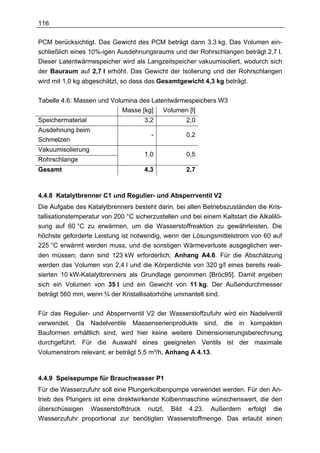 116

PCM berücksichtigt. Das Gewicht des PCM beträgt dann 3,3 kg. Das Volumen ein-
schließlich eines 10%-igen Ausdehnungsraums und der Rohrschlangen beträgt 2,7 l.
Dieser Latentwärmespeicher wird als Langzeitspeicher vakuumisoliert, wodurch sich
der Bauraum auf 2,7 l erhöht. Das Gewicht der Isolierung und der Rohrschlangen
wird mit 1,0 kg abgeschätzt, so dass das Gesamtgewicht 4,3 kg beträgt.

Tabelle 4.6: Massen und Volumina des Latentwärmespeichers W3
                            Masse [kg] Volumen [l]
Speichermaterial                     3,2            2,0
Ausdehnung beim
                                        -           0,2
Schmelzen
Vakuumisolierung
                                     1,0            0,5
Rohrschlange
Gesamt                               4,3            2,7



4.4.8 Katalytbrenner C1 und Regulier- und Absperrventil V2
Die Aufgabe des Katalytbrenners besteht darin, bei allen Betriebszuständen die Kris-
tallisationstemperatur von 200 °C sicherzustellen und bei einem Kaltstart die Alkalilö-
sung auf 60 °C zu erwärmen, um die Wasserstoffreaktion zu gewährleisten. Die
höchste geforderte Leistung ist notwendig, wenn der Lösungsmittelstrom von 60 auf
225 °C erwärmt werden muss, und die sonstigen Wärmeverluste ausgeglichen wer-
den müssen; dann sind 123 kW erforderlich, Anhang A4.6. Für die Abschätzung
werden das Volumen von 2,4 l und die Körperdichte von 320 g/l eines bereits reali-
sierten 10 kW-Katalytbrenners als Grundlage genommen [Bröc95]. Damit ergeben
sich ein Volumen von 35 l und ein Gewicht von 11 kg. Der Außendurchmesser
beträgt 560 mm, wenn ¾ der Kristallisatorhöhe ummantelt sind.

Für das Regulier- und Absperrventil V2 der Wasserstoffzufuhr wird ein Nadelventil
verwendet. Da Nadelventile Massenserienprodukte sind, die in kompakten
Bauformen erhältlich sind, wird hier keine weitere Dimensionierungsberechnung
durchgeführt. Für die Auswahl eines geeigneten Ventils ist der maximale
Volumenstrom relevant; er beträgt 5,5 m³/h, Anhang A 4.13.



4.4.9 Speisepumpe für Brauchwasser P1
Für die Wasserzufuhr soll eine Plungerkolbenpumpe verwendet werden. Für den An-
trieb des Plungers ist eine direktwirkende Kolbenmaschine wünschenswert, die den
überschüssigen Wasserstoffdruck nutzt, Bild 4.23. Außerdem erfolgt die
Wasserzufuhr proportional zur benötigten Wasserstoffmenge. Das erlaubt einen
 