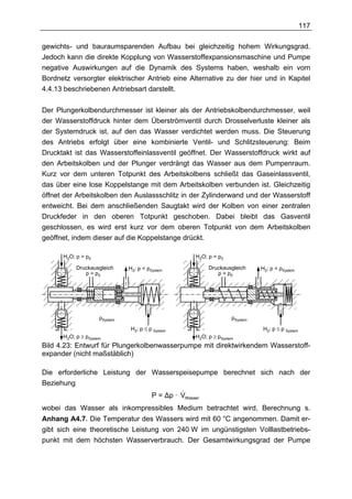 117

gewichts- und bauraumsparenden Aufbau bei gleichzeitig hohem Wirkungsgrad.
Jedoch kann die direkte Kopplung von Wasserstoffexpansionsmaschine und Pumpe
negative Auswirkungen auf die Dynamik des Systems haben, weshalb ein vom
Bordnetz versorgter elektrischer Antrieb eine Alternative zu der hier und in Kapitel
4.4.13 beschriebenen Antriebsart darstellt.

Der Plungerkolbendurchmesser ist kleiner als der Antriebskolbendurchmesser, weil
der Wasserstoffdruck hinter dem Überströmventil durch Drosselverluste kleiner als
der Systemdruck ist, auf den das Wasser verdichtet werden muss. Die Steuerung
des Antriebs erfolgt über eine kombinierte Ventil- und Schlitzsteuerung: Beim
Drucktakt ist das Wasserstoffeinlassventil geöffnet. Der Wasserstoffdruck wirkt auf
den Arbeitskolben und der Plunger verdrängt das Wasser aus dem Pumpenraum.
Kurz vor dem unteren Totpunkt des Arbeitskolbens schließt das Gaseinlassventil,
das über eine lose Koppelstange mit dem Arbeitskolben verbunden ist. Gleichzeitig
öffnet der Arbeitskolben den Auslassschlitz in der Zylinderwand und der Wasserstoff
entweicht. Bei dem anschließenden Saugtakt wird der Kolben von einer zentralen
Druckfeder in den oberen Totpunkt geschoben. Dabei bleibt das Gasventil
geschlossen, es wird erst kurz vor dem oberen Totpunkt von dem Arbeitskolben
geöffnet, indem dieser auf die Koppelstange drückt.

      H2O; p = p0                                      H2O; p = p0

           Druckausgleich      H2; p < pSystem              Druckausgleich      H2; p < pSystem
              p = p0                                           p = p0




                     pSystem                                          pSystem

                                H2; p ≤ p System                                 H2; p ≤ p System
      H2O; p ≥ pSystem                                 H2O; p ≥ pSystem
Bild 4.23: Entwurf für Plungerkolbenwasserpumpe mit direktwirkendem Wasserstoff-
expander (nicht maßstäblich)

Die erforderliche Leistung der Wasserspeisepumpe berechnet sich nach der
Beziehung
                                        &
                               P = ∆p · V          Wasser

wobei das Wasser als inkompressibles Medium betrachtet wird, Berechnung s.
Anhang A4.7. Die Temperatur des Wassers wird mit 60 °C angenommen. Damit er-
gibt sich eine theoretische Leistung von 240 W im ungünstigsten Volllastbetriebs-
punkt mit dem höchsten Wasserverbrauch. Der Gesamtwirkungsgrad der Pumpe
 