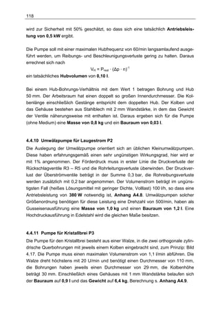 118

wird zur Sicherheit mit 50% geschätzt, so dass sich eine tatsächlich Antriebsleis-
tung von 0,5 kW ergibt.

Die Pumpe soll mit einer maximalen Hubfrequenz von 60/min langsamlaufend ausge-
führt werden, um Reibungs- und Beschleunigungsverluste gering zu halten. Daraus
errechnet sich nach
                               VH = Preal · (∆p · n)-1
ein tatsächliches Hubvolumen von 0,10 l.

Bei einem Hub-Bohrungs-Verhältnis mit dem Wert 1 betragen Bohrung und Hub
50 mm. Der Arbeitsraum hat einen doppelt so großen Innendurchmesser. Die Kol-
benlänge einschließlich Gestänge entspricht dem doppelten Hub. Der Kolben und
das Gehäuse bestehen aus Stahlblech mit 2 mm Wandstärke, in dem das Gewicht
der Ventile näherungsweise mit enthalten ist. Daraus ergeben sich für die Pumpe
(ohne Medium) eine Masse von 0,8 kg und ein Bauraum von 0,03 l.



4.4.10 Umwälzpumpe für Laugestrom P2
Die Auslegung der Umwälzpumpe orientiert sich an üblichen Kleinumwälzpumpen.
Diese haben erfahrungsgemäß einen sehr ungünstigen Wirkungsgrad, hier wird er
mit 1% angenommen. Der Förderdruck muss in erster Linie die Druckverluste der
Rückschlagventile R3 – R5 und die Rohrleitungsverluste überwinden. Der Druckver-
lust der Überströmventile beträgt in der Summe 0,3 bar, die Rohreibungsverluste
werden zusätzlich mit 0,2 bar angenommen. Der Volumenstrom beträgt im ungüns-
tigsten Fall (heißes Lösungsmittel mit geringer Dichte, Volllast) 100 l/h, so dass eine
Antriebsleistung von 380 W notwendig ist, Anhang A4.8. Umwälzpumpen solcher
Größenordnung benötigen für diese Leistung eine Drehzahl von 500/min, haben als
Gusseisenausführung eine Masse von 1,0 kg und einen Bauraum von 1,2 l. Eine
Hochdruckausführung in Edelstahl wird die gleichen Maße besitzen.



4.4.11 Pumpe für Kristallbrei P3
Die Pumpe für den Kristallbrei besteht aus einer Walze, in die zwei orthogonale zylin-
drische Querbohrungen mit jeweils einem Kolben eingebracht sind, zum Prinzip: Bild
4.17. Die Pumpe muss einen maximalen Volumenstrom von 1,1 l/min abführen. Die
Walze dreht höchstens mit 20 U/min und benötigt einen Durchmesser von 110 mm,
die Bohrungen haben jeweils einen Durchmesser von 29 mm, die Kolbenhöhe
beträgt 30 mm. Einschließlich eines Gehäuses mit 1 mm Wandstärke belaufen sich
der Bauraum auf 0,9 l und das Gewicht auf 6,4 kg, Berechnung s. Anhang A4.9.
 