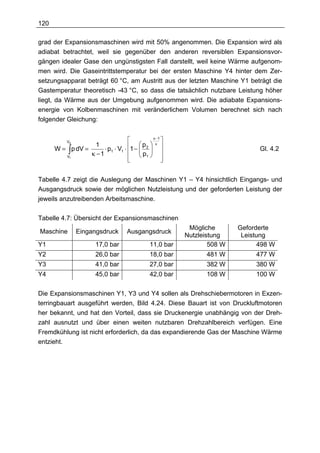 120

grad der Expansionsmaschinen wird mit 50% angenommen. Die Expansion wird als
adiabat betrachtet, weil sie gegenüber den anderen reversiblen Expansionsvor-
gängen idealer Gase den ungünstigsten Fall darstellt, weil keine Wärme aufgenom-
men wird. Die Gaseintrittstemperatur bei der ersten Maschine Y4 hinter dem Zer-
setzungsapparat beträgt 60 °C, am Austritt aus der letzten Maschine Y1 beträgt die
Gastemperatur theoretisch -43 °C, so dass die tatsächlich nutzbare Leistung höher
liegt, da Wärme aus der Umgebung aufgenommen wird. Die adiabate Expansions-
energie von Kolbenmaschinen mit veränderlichem Volumen berechnet sich nach
folgender Gleichung:

                                                κ −1
           V2                                       
                                    1 −  p 2  
                    1                            κ
      W = ∫ p dV =      ⋅ p1 ⋅ V1 ⋅                                             Gl. 4.2
                   κ −1               p1  
          V1
                                       
                                                    


Tabelle 4.7 zeigt die Auslegung der Maschinen Y1 – Y4 hinsichtlich Eingangs- und
Ausgangsdruck sowie der möglichen Nutzleistung und der geforderten Leistung der
jeweils anzutreibenden Arbeitsmaschine.

Tabelle 4.7: Übersicht der Expansionsmaschinen
                                                            Mögliche       Geforderte
Maschine        Eingangsdruck         Ausgangsdruck
                                                           Nutzleistung     Leistung
Y1                      17,0 bar                11,0 bar           508 W          498 W
Y2                      26,0 bar                18,0 bar          481 W          477 W
Y3                      41,0 bar                27,0 bar          382 W          380 W
Y4                      45,0 bar                42,0 bar          108 W          100 W

Die Expansionsmaschinen Y1, Y3 und Y4 sollen als Drehschiebermotoren in Exzen-
terringbauart ausgeführt werden, Bild 4.24. Diese Bauart ist von Druckluftmotoren
her bekannt, und hat den Vorteil, dass sie Druckenergie unabhängig von der Dreh-
zahl ausnutzt und über einen weiten nutzbaren Drehzahlbereich verfügen. Eine
Fremdkühlung ist nicht erforderlich, da das expandierende Gas der Maschine Wärme
entzieht.
 