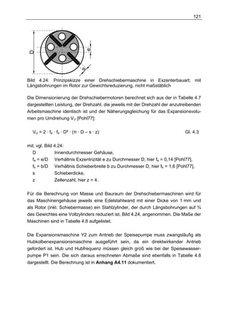 121




                                 e
 D




                             s
Bild 4.24: Prinzipskizze einer Drehschiebermaschine in Exzenterbauart; mit
Längsbohrungen im Rotor zur Gewichtsreduzierung, nicht maßstäblich

Die Dimensionierung der Drehschiebermotoren berechnet sich aus der in Tabelle 4.7
dargestellten Leistung, der Drehzahl, die jeweils mit der Drehzahl der anzutreibenden
Arbeitsmaschine identisch ist und der Näherungsgleichung für das Expansionsvolu-
men pro Umdrehung VU [Pohl77]:

  VU = 2 · fe · fb · D² · (π · D – s · z)                                    Gl. 4.3

mit, vgl. Bild 4.24:
  D            Innendurchmesser Gehäuse,
  fe = e/D Verhältnis Exzentrizität e zu Durchmesser D, hier fe = 0,14 [Pohl77],
  fb = b/D Verhältnis Schieberbreite b zu Durchmesser D, hier fb = 1,6 [Pohl77],
  s            Schieberdicke,
  z            Zellenzahl, hier z = 4.

Für die Berechnung von Masse und Bauraum der Drehschiebermaschinen wird für
das Maschinengehäuse jeweils eine Edelstahlwand mit einer Dicke von 1 mm und
als Rotor (inkl. Schiebermasse) ein Stahlzylinder, der durch Längsbohrungen auf ¾
des Gewichtes eine Vollzylinders reduziert ist, Bild 4.24, angenommen. Die Maße der
Maschinen sind in Tabelle 4.8 aufgelistet.

Die Expansionsmaschine Y2 zum Antrieb der Speisepumpe muss zwangsläufig als
Hubkolbenexpansionsmaschine ausgeführt sein, da ein direktwirkender Antrieb
gefordert ist. Hub und Hubfrequenz müssen gleich groß wie bei der Speisewasser-
pumpe P1 sein. Die sich daraus errechneten Abmaße sind ebenfalls in Tabelle 4.8
dargestellt. Die Berechnung ist in Anhang A4.11 dokumentiert.
 