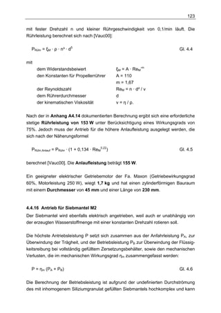 123

mit fester Drehzahl n und kleiner Rührgeschwindigkeit von 0,1/min läuft. Die
Rührleistung berechnet sich nach [Vauc00]:

  PRühr = ξM · ρ · n³ · d5                                                Gl. 4.4

mit
      dem Widerstandsbeiwert                     ξM = A · ReM-m
      den Konstanten für Propellerrührer         A = 110
                                                 m = 1,67
      der Reynoldszahl                           ReM = n · d² / v
      dem Rührerdurchmesser                      d
      der kinematischen Viskosität               v = η / ρ.


Nach der in Anhang A4.14 dokumentierten Berechnung ergibt sich eine erforderliche
stetige Rührleistung von 153 W unter Berücksichtigung eines Wirkungsgrads von
75%. Jedoch muss der Antrieb für die höhere Anlaufleistung ausgelegt werden, die
sich nach der Näherungsformel

  PRühr,Anlauf = PRühr · (1 + 0,134 · ReM0,22)                            Gl. 4.5


berechnet [Vauc00]. Die Anlaufleistung beträgt 155 W.

Ein geeigneter elektrischer Getriebemotor der Fa. Maxon (Getriebewirkungsgrad
60%, Motorleistung 250 W), wiegt 1,7 kg und hat einen zylinderförmigen Bauraum
mit einem Durchmesser von 45 mm und einer Länge von 230 mm.



4.4.16 Antrieb für Siebmantel M2
Der Siebmantel wird ebenfalls elektrisch angetrieben, weil auch er unabhängig von
der erzeugten Wasserstoffmenge mit einer konstanten Drehzahl rotieren soll.

Die höchste Antriebsleistung P setzt sich zusammen aus der Anfahrleistung PA, zur
Überwindung der Trägheit, und der Betriebsleistung PB zur Überwindung der Flüssig-
keitsreibung bei vollständig gefülltem Zersetzungsbehälter, sowie den mechanischen
Verlusten, die im mechanischen Wirkungsgrad ηm zusammengefasst werden:

  P = ηm (PA + PB)                                                        Gl. 4.6

Die Berechnung der Betriebsleistung ist aufgrund der undefinierten Durchströmung
des mit inhomogenem Siliziumgranulat gefüllten Siebmantels hochkomplex und kann
 