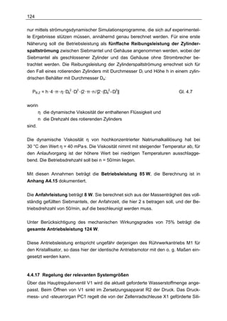 124

nur mittels strömungsdynamischer Simulationsprogramme, die sich auf experimentel-
le Ergebnisse stützen müssen, annähernd genau berechnet werden. Für eine erste
Näherung soll die Betriebsleistung als fünffache Reibungsleistung der Zylinder-
spaltströmung zwischen Siebmantel und Gehäuse angenommen werden, wobei der
Siebmantel als geschlossener Zylinder und das Gehäuse ohne Strombrecher be-
trachtet werden. Die Reibungsleistung der Zylinderspaltströmung errechnet sich für
den Fall eines rotierenden Zylinders mit Durchmesser Di und Höhe h in einem zylin-
drischen Behälter mit Durchmesser Da:

  PB,Z = h · 4 · π · η · Da2 · Di2 · (2 · π · n / [2 · (Da2 - Di2)]        Gl. 4.7

worin
      η die dynamische Viskosität der enthaltenen Flüssigkeit und
      n die Drehzahl des rotierenden Zylinders
sind.

Die dynamische Viskosität η von hochkonzentrierter Natriumalkalilösung hat bei
30 °C den Wert η = 40 mPa·s. Die Viskosität nimmt mit steigender Temperatur ab, für
den Anlaufvorgang ist der höhere Wert bei niedrigen Temperaturen ausschlagge-
bend. Die Betriebsdrehzahl soll bei n = 50/min liegen.


Mit diesen Annahmen beträgt die Betriebsleistung 85 W, die Berechnung ist in
Anhang A4.15 dokumentiert.


Die Anfahrleistung beträgt 8 W. Sie berechnet sich aus der Massenträgheit des voll-
ständig gefüllten Siebmantels, der Anfahrzeit, die hier 2 s betragen soll, und der Be-
triebsdrehzahl von 50/min, auf die beschleunigt werden muss.

Unter Berücksichtigung des mechanischen Wirkungsgrades von 75% beträgt die
gesamte Antriebsleistung 124 W.

Diese Antriebsleistung entspricht ungefähr derjenigen des Rührwerkantriebs M1 für
den Kristallisator, so dass hier der identische Antriebsmotor mit den o. g. Maßen ein-
gesetzt werden kann.



4.4.17 Regelung der relevanten Systemgrößen
Über das Hauptregulierventil V1 wird die aktuell geforderte Wasserstoffmenge ange-
passt. Beim Öffnen von V1 sinkt im Zersetzungsapparat R2 der Druck. Das Druck-
mess- und -steuerorgan PC1 regelt die von der Zellenradschleuse X1 geförderte Sili-
 