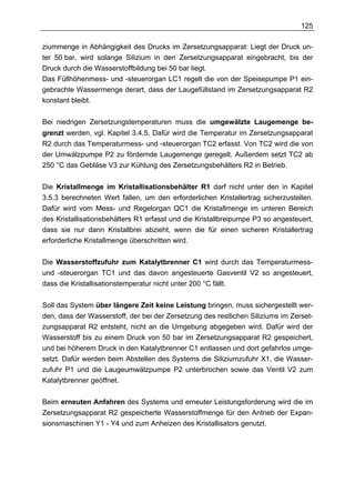 125

ziummenge in Abhängigkeit des Drucks im Zersetzungsapparat: Liegt der Druck un-
ter 50 bar, wird solange Silizium in den Zersetzungsapparat eingebracht, bis der
Druck durch die Wasserstoffbildung bei 50 bar liegt.
Das Füllhöhenmess- und -steuerorgan LC1 regelt die von der Speisepumpe P1 ein-
gebrachte Wassermenge derart, dass der Laugefüllstand im Zersetzungsapparat R2
konstant bleibt.


Bei niedrigen Zersetzungstemperaturen muss die umgewälzte Laugemenge be-
grenzt werden, vgl. Kapitel 3.4.5. Dafür wird die Temperatur im Zersetzungsapparat
R2 durch das Temperaturmess- und -steuerorgan TC2 erfasst. Von TC2 wird die von
der Umwälzpumpe P2 zu fördernde Laugemenge geregelt. Außerdem setzt TC2 ab
250 °C das Gebläse V3 zur Kühlung des Zersetzungsbehälters R2 in Betrieb.


Die Kristallmenge im Kristallisationsbehälter R1 darf nicht unter den in Kapitel
3.5.3 berechneten Wert fallen, um den erforderlichen Kristallertrag sicherzustellen.
Dafür wird vom Mess- und Regelorgan QC1 die Kristallmenge im unteren Bereich
des Kristallisationsbehälters R1 erfasst und die Kristallbreipumpe P3 so angesteuert,
dass sie nur dann Kristallbrei abzieht, wenn die für einen sicheren Kristallertrag
erforderliche Kristallmenge überschritten wird.


Die Wasserstoffzufuhr zum Katalytbrenner C1 wird durch das Temperaturmess-
und -steuerorgan TC1 und das davon angesteuerte Gasventil V2 so angesteuert,
dass die Kristallisationstemperatur nicht unter 200 °C fällt.


Soll das System über längere Zeit keine Leistung bringen, muss sichergestellt wer-
den, dass der Wasserstoff, der bei der Zersetzung des restlichen Siliziums im Zerset-
zungsapparat R2 entsteht, nicht an die Umgebung abgegeben wird. Dafür wird der
Wasserstoff bis zu einem Druck von 50 bar im Zersetzungsapparat R2 gespeichert,
und bei höherem Druck in den Katalytbrenner C1 entlassen und dort gefahrlos umge-
setzt. Dafür werden beim Abstellen des Systems die Siliziumzufuhr X1, die Wasser-
zufuhr P1 und die Laugeumwälzpumpe P2 unterbrochen sowie das Ventil V2 zum
Katalytbrenner geöffnet.


Beim erneuten Anfahren des Systems und erneuter Leistungsforderung wird die im
Zersetzungsapparat R2 gespeicherte Wasserstoffmenge für den Antrieb der Expan-
sionsmaschinen Y1 - Y4 und zum Anheizen des Kristallisators genutzt.
 