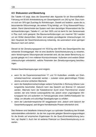 128


4.5 Diskussion und Bewertung
Die Tabelle 4.9 zeigt, dass die Gesamtheit aller Apparate für ein Brennstoffzellen-
Fahrzeug mit 50 kW Antriebsleistung ein Gesamtgewicht von 242 kg hat. Dazu kom-
mt noch ein 30%-iger Zuschlag für Rohrleitungen, Gestell und Isolation, sowie die zu
bevorratende Siliziummenge, die weitere 75 kg beträgt, um 10 kg Wasserstoff freizu-
setzen. Damit überschreitet das System nach dem derzeitigen Wissensstand die Ge-
wichtsanforderungen, Tabelle 4.1, um fast 100% und ist damit für den Serieneinsatz
in Pkw noch nicht geeignet. Die Bauraumanforderungen von maximal 150 l werden
um ein Drittel überschritten. Daher sind weitere grundlegende Untersuchungen mit
dem Hauptziel der Gewichtsreduzierung notwendig, die automatisch einen geringen
Bauraum nach sich ziehen.

Derzeit ist der Zersetzungsapparat mit 163,8 kg oder 60% des Gesamtgewichts das
schwerste Einzelaggregat. Hier ist eine deutliche Gewichtsreduzierung zu erwarten,
wenn feinkörnigeres Siliziumgranulat verwendet wird, als das dieser Berechnung zu-
grunde gelegte mit 3 mm mittlerem Korndurchmesser. Außerdem sind weitere Detail-
untersuchungen erforderlich, welche Parameter den Zersetzungsvorgang beschleu-
nigen.

Weitere Gewichtseinsparungen sind möglich,


•   wenn für die Expansionsmaschinen Y1 und Y4 Hubkolben- anstelle von Dreh-
    schiebermaschinen verwendet werden – zulasten eines gleichmäßigen Förder-
    stroms und einer einfachen Mechanik.
•   wenn die Katalytbrennertechnologie weitere Fortschritte in Richtung höherer Leis-
    tungsdichte beschreitet. Dadurch kann das Gewicht von Brenner C1 reduziert
    werden. Alternativ kann der Katalytbrenner durch einen Flammbrenner ersetzt
    werden, der eine höhere Leistungsdichte hat, jedoch einen ungünstigeren Wir-
    kungsgrad hat und außerdem im Fahrzeugeinsatz einen DeNOx-Katalysator be-
    nötigt, um aktuelle und zukünftige Gesetzgebungen zu erfüllen.
•   wenn der Latentwärmespeicher B1 weggelassen wird. Jedoch sinkt dadurch der
    Gesamtwirkungsgrad, weil längere fremdbeheizte Phasen erforderlich sind.

Des Weiteren sind detaillierte Untersuchungen zur optimalen Gestaltung des Kristalli-
sationsbehälters erforderlich, da die hier zugrunde gelegten Berechnungsgrundlagen
für die Kinetik auf empirischen Ergebnissen für die Quarz-Einkristallzüchtung beru-
hen, vgl. Kapitel 3. Auch hier ist weiteres Potenzial zur Gewichtsreduzierung zu er-
warten.
 