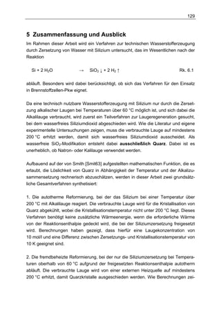129



5 Zusammenfassung und Ausblick
Im Rahmen dieser Arbeit wird ein Verfahren zur technischen Wasserstofferzeugung
durch Zersetzung von Wasser mit Silizium untersucht, das im Wesentlichen nach der
Reaktion

  Si + 2 H2O               →    SiO2 ↓ + 2 H2 ↑                                Rk. 6.1

abläuft. Besonders wird dabei berücksichtigt, ob sich das Verfahren für den Einsatz
in Brennstoffzellen-Pkw eignet.

Da eine technisch nutzbare Wasserstofferzeugung mit Silizium nur durch die Zerset-
zung alkalischer Laugen bei Temperaturen über 60 °C möglich ist, und sich dabei die
Alkalilauge verbraucht, wird zuerst ein Teilverfahren zur Laugeregeneration gesucht,
bei dem wasserfreies Siliziumdioxid abgeschieden wird. Wie die Literatur und eigene
experimentelle Untersuchungen zeigen, muss die verbrauchte Lauge auf mindestens
200 °C erhitzt werden, damit sich wasserfreies Siliziumdioxid ausscheidet. Als
wasserfreie SiO2-Modifikation entsteht dabei ausschließlich Quarz. Dabei ist es
unerheblich, ob Natron- oder Kalilauge verwendet werden.

Aufbauend auf der von Smith [Smit63] aufgestellten mathematischen Funktion, die es
erlaubt, die Löslichkeit von Quarz in Abhängigkeit der Temperatur und der Alkalizu-
sammensetzung rechnerisch abzuschätzen, werden in dieser Arbeit zwei grundsätz-
liche Gesamtverfahren synthetisiert:

1. Die autotherme Reformierung, bei der das Silizium bei einer Temperatur über
200 °C mit Alkalilauge reagiert. Die verbrauchte Lauge wird für die Kristallisation von
Quarz abgekühlt, wobei die Kristallisationstemperatur nicht unter 200 °C liegt. Dieses
Verfahren benötigt keine zusätzliche Wärmeenergie, wenn die erforderliche Wärme
von der Reaktionsenthalpie gedeckt wird, die bei der Siliziumzersetzung freigesetzt
wird. Berechnungen haben gezeigt, dass hierfür eine Laugekonzentration von
10 mol/l und eine Differenz zwischen Zersetzungs- und Kristallisationstemperatur von
10 K geeignet sind.

2. Die fremdbeheizte Reformierung, bei der nur die Siliziumzersetzung bei Tempera-
turen oberhalb von 60 °C aufgrund der freigesetzten Reaktionsenthalpie autotherm
abläuft. Die verbrauchte Lauge wird von einer externen Heizquelle auf mindestens
200 °C erhitzt, damit Quarzkristalle ausgeschieden werden. Wie Berechnungen zei-
 