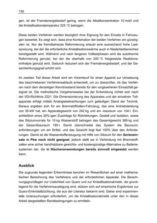 130

gen, ist der Fremdenergiebedarf gering, wenn die Alkalikonzentration 10 mol/l und
die Kristallisationstemperatur 225 °C betragen.

Diese beiden Verfahren werden bezüglich ihrer Eignung für den Einsatz in Fahrzeu-
gen bewertet. Es zeigt sich, dass eine Kombination der beiden Verfahren am günstig-
sten ist. Nur die fremdbeheizte Reformierung erlaubt eine ausreichend hohe Last-
spreizung, bei der die erforderliche Kristallisationswärme auch in Niederlastbereichen
bereitgestellt wird. Während und nach längeren Volllastphasen wird die autotherme
Reformierung genutzt, bei der die oberhalb von 200 °C freigesetzte Reaktions-
enthalpie genutzt wird. Dadurch reduziert sich der Fremdenergiebedarf, und der Ge-
samtwirkungsgrad erhöht sich.

Im zweiten Teil dieser Arbeit wird ein Vorentwurf für einen Apparat zur Umsetzung
des beschriebenen Verfahrensablaufs entwickelt, um zu überprüfen, ob das Verfah-
ren nach dem derzeitigen Kenntnisstand bereits für den vorgesehenen Einsatzfall ge-
eignet ist. Die methodische Vorgehensweise bei der Entwicklung richtet sich nach
der VDI-Richtlinie 2221. Die Dimensionierung des Apparates und der einzelnen Teil-
apparate erfolgt mittels Analogiebetrachtungen zum geläufigen Stand der Technik.
Daraus ergeben sich für ein Brennstoffzellen-Fahrzeug, das eine Antriebsleistung
von 50 kW hat, ein Apparategewicht von 242 kg und ein -bauraum von 104 l. Ein-
schließlich eines 30%-igen Zuschlags für Rohrleitungen, Gestell und Isolation, sowie
des Siliziumvorrats für 10 kg Wasserstoff betragen das Gesamtgewicht 389 kg und
der Gesamtbauraum 195 l. Damit überschreitet das System die Bauraum-
anforderungen um ein Drittel, und das Gewicht liegt fast 100% über den Anforde-
rungen. Damit ist die Wasserstofferzeugung mit Hilfe von Silizium für den Serienein-
satz in Pkw noch nicht geeignet, jedoch stellt sie in Verbindung mit Brennstoff-
zellen eine sicher handhabbare gewichts- und kostengünstige Alternative zu Batterie-
systemen dar, die in Nischenanwendungen bereits sinnvoll eingesetzt werden
kann.


Ausblick
Die zugrunde liegenden Erkenntnisse beruhen im Wesentlichen auf einer mathema-
tischen Berechnung des Verfahrens und der erforderlichen Apparate. Die Berech-
nungsgrundlagen zur Löslichkeit von Quarz und zur Kristallisationskinetik, die grund-
legend für die Verfahrensauslegung sind, stützen sich auf empirische Ergebnisse zur
Quarz-Einkristallzüchtung, die aus der Literatur bekannt sind. Daher sind experimen-
telle Untersuchungen erforderlich, um die Kristallisationskinetik unter den in dieser
Arbeit dargestellten Randbedingungen zu ermitteln.
 