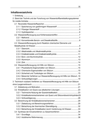 XI


Inhaltsverzeichnis
 1 Einleitung .............................................................................................................1
 2 Stand der Technik und der Forschung von Wasserstoffbereitstellungssystemen
 für mobile Antriebe...................................................................................................3
   2.1 Reversible Wasserstoffspeicher ....................................................................3
      2.1.1 Speicherung von gasförmigem Wasserstoff ...........................................3
      2.1.2 Flüssiger Wasserstoff .............................................................................5
      2.1.3 Hydridspeicher ........................................................................................6
   2.2 Wasserstofferzeugung aus Kohlenwasserstoffen..........................................7
      2.2.1 Methanol .................................................................................................7
      2.2.2 Konventionelle Benzin- und Dieselkraftstoffe..........................................8
   2.3 Wasserstofferzeugung durch Reaktion chemischer Elemente und
   Metallhydride mit Wasser .....................................................................................9
      2.3.1 Übersicht.................................................................................................9
      2.3.2 Alkalimetalle und Alkalimetallhydride ....................................................10
      2.3.3 Erdalkalimetalle und Erdalkalimetallhydride..........................................11
      2.3.4 Boro- und Aluminohydride ....................................................................12
      2.3.5 Aluminium .............................................................................................13
      2.3.6 Zink .......................................................................................................14
   2.4 Wasserstofferzeugung mit Hilfe von Silizium...............................................15
      2.4.1 Physikalische Eigenschaften von Silizium.............................................15
      2.4.2 Chemische Eigenschaften von Silizium ................................................15
      2.4.3 Sicherheit und Toxikologie von Silizium ................................................15
      2.4.4 Bekannte Verfahren zur Wasserstofferzeugung mit Hilfe von Silizium .16
      2.4.5 Schlussfolgerungen ..............................................................................19
 3 Technisch nutzbare Verfahren zur Wasserstofferzeugung mit Hilfe von Silizium
 ohne Laugenverbrauch ..........................................................................................21
   3.1 Zielsetzung und Motivation..........................................................................21
   3.2 Kristallisation von Quarz aus alkalischen Lösungen....................................23
      3.2.1 Technische Nutzung der Quarzkristallisation ........................................23
      3.2.2 Kristallisationsmechanismen von Quarz und Siliziumdioxid-Anhydriden25
      3.2.3 Schlussfolgerung ..................................................................................28
   3.3 Berechnung der Kristallisationsmechanismen .............................................29
      3.3.1 Zielsetzung und Berechnungsverfahren ...............................................29
      3.3.2 Betrachtung der thermischen Übersättigung.........................................32
      3.3.3 Betrachtung der Kristallisation durch Verdünnung mit Wasser .............33
   3.4 Synthese der Einzelverfahren zu Gesamtverfahren ....................................34
      3.4.1 Grundlage .............................................................................................34
      3.4.2 Autotherme Reformierung.....................................................................36
 