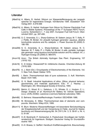 133



Literatur
[Albe01a] A. Albers, D. Herbst: Silizium zur Wasserstofferzeugung als Langzeit-
          speicher für regenerative Energie. VDI-Berichte 1594. Düsseldorf: VDI-
          Verlag 2001. S.479-488
[Albe01b] A. Albers, D. Herbst: Hydrogen from Silicon for Polymer Electrolyte Fuel
          Cells in Mobile Systems. Proceedings of the 1st European PEFC Forum,
          Lucerne, Switzerland 2 – 7 July 2001. European Fuel Cell Forum: Ober-
          rohrdorf 2001, pp. 397-406.
[Ame100] S. C. Amendola, S. L. Sharp-Goldman, M. Saleem Janjua, M. T. Kelly, P.
         J. Petillo, M. Binder: An utrasafe hydrogen generator: aqueous, alkaline
         borohydride solutions and Ru catalysts. J. Power Sources 85 (2000) S.
         186-189.
[Ame200] S. C. Amendola, S. L. Sharp-Goldman, M. Saleem Janjua, N. C.
         Spencer, M. T. Kelly, P. J. Petillo, M. Binder: A safe, portable, hydrogen
         gas generator using aqueous borohydride solution and Ru catalyst. Int. J.
         Hydrogen Energy 25 (2000) S. 969-975.
[Anon19] Anon.: The British Admiralty Hydrogen Gas Plant. Engineering 107
         (1919) 102.
[Arde16] E. D Ardery: Wasserstoff für militärische Zwecke. Chemiker-Zeitung 40
         (1916) 928.
[Bard76] A. J. Bard (Ed.): Encyclopedia of Electrochemistry of the Elements. Vol.
         V. New York, Basel: Dekker 1976.
[Bari95]   I. Barin: Thermochemical data of pure substances. 3. Aufl. Weinheim;
           Basel: VCH 1995.
[Beal94]   G. H. Beall: Industrial Applications of silica. (Silica: physical behavior,
           geochemistry and materials applications. Eds.: P. J. Heaney ...).
           Washington, DC: Mineralogical Society of America, 1994.
[Behr83] Behrin, E.; Wood, R. L.; Salisbury, J. D.; Whisler, D. J.; Hudson, C. L.:
         Design Analysis of an Aluminium-Air Battery for Vehicle Operations.
         (LLLL UCRL-53382). Lawrence Livermore National Laboratory 1983.
[Behr86] D. Behrens: Wasserstofftechnologie. Frankfurt: DECHEMA 1986.
[Binn99]   M. Binnewies, E. Milke: Thermochemical data of elements and com-
           pounds. Weinheim: Wiley-VCH, 1999.
[Blum11] R. Blum: Moderne Wasserstoffanlagen mit besonderer Berücksichtigung
         der Kriegsbereitschaft und der Verwendung im Felde. Journal für Gasbe-
         leuchtung und Wasserversorgung Bd. 54 (1911) Nr. 3, S. 56-61 u. Nr. 4,
         S. 81-84.
[Bock97] H.-D. Bockhardt, P. Güntzschel, A. Poetschukat: Grundlagen der Verfah-
         renstechnik für Ingenieure. Stuttgart: Deutscher Verlag für Grundstoffin-
         dustrie 1997.
[Brae00] H.-H. Braess, U. Seiffert: Handbuch Kraftfahrzeugtechnik. Braunschweig:
 