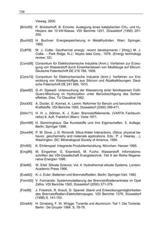 134

           Vieweg, 2000.
[Bröc95]   P. Bröckerhoff, B. Emonts: Auslegung eines katalytischen CH4- und H2-
           Heizers der 10 kW-Klasse. VDI Berichte 1201, Düsseldorf (1995) 201-
           200.
[Buch82] H. Buchner: Energiespeicherung in Metallhydriden. Wien: Springer,
         1982.
[Coll78]   M. J. Collie: Geothermal energy: recent developments / [Hrsg.] M. J.
           Collie. – Park Ridge, N.J.: Noyes data Corp., 1978. (Energy technology
           review; 32).
[Cons08] Consortium für Elektrochemische Industrie (Anm.): Verfahren zur Erzeu-
         gung von Wasserstoff durch Einwirkenlassen von Alkalilauge auf Silicum.
         Deutsche Patentschrift DE 216 768, 1908.
[Cons10] Consortium für Elektrochemische Industrie (Anm.): Verfahren zur Ent-
         wicklung von Wasserstoffgas aus Silicium und Ätzalkalilösungen. Deut-
         sche Patenschrift DE 241 669, 1910.
[Djaw82] G.-H. Djawadi: Untersuchung der Klassierung einer feindispersen FeSi-
         Quarz-Mischung im Hydrozyklon unter Berücksichtigung des Sortier-
         effektes. Diss. TU Clausthal 1982.
[Doct00]   A. Docter, G. Konrad, A. Lamm: Reformer für Benzin und benzinähnliche
           Kraftstoffe. VDI Berichte 1565, Düsseldorf (2000) 399-411.
[Döhr71] H. H. v. Döhren, K. J. Euler: Brennstoffelemente. (VARTA Fachbuch-
         reihe) 6. Aufl. Frankfurt (Main): Varta 1971.
[Domi98] H. Domininghaus: Die Kunststoffe und ihre Eigenschaften. 5. Auflage.
         Berlin: Springer 1998.
[Dove94] P. M. Dove, J. D. Rimsridt: Silica-Water Interactions. (Silica: physical be-
         havior, geochemistry and materials applications. Eds.: P. J. Heaney ...).
         Washington, DC: Mineralogical Society of America, 1994.
[Ehrl95]   K. Ehrlenspiel: Integrierte Produktentwicklung. München: Hanser 1995.
[Eing96]   M. Eingartner, G. Eisenbeiß, M. Fuchs: Wasserstoff. Informations-
           schriften der VDI-Gesellschaft Energietechnik: Teil X der Reihe Regene-
           rative Energien 1996.
[Eite66]   W. Eitel: Silicate Science. Vol. 4: Hydrothermal silicate Systems. London:
           Academic Press 1966.
[Eule82]   K.-J. Euler: Batterien und Brennstoffzellen. Berlin: Springer-Verl. 1982
[Form00] V. Formanski: Systemmodellierung der Brennstoffzellenantriebe im Opel
         Zafira. VDI Berichte 1565, Düsseldorf (2000) 371-379.
[Frie98]   J. Friedrich, R. Krauß, D. Spaniel: Stand und Entwicklungsmöglichkeiten
           des Brennstoffzellen-Elektrofahrzeuges. VDI Berichte 1378, Düsseldorf
           (1998) S. 141-153.
[Gins64]   H. Ginsberg, F. W. Wrigge: Tonerde und Aluminium. Teil 1: Die Tonerde.
           Berlin : De Gruyter 1964. S. 78-79.
 