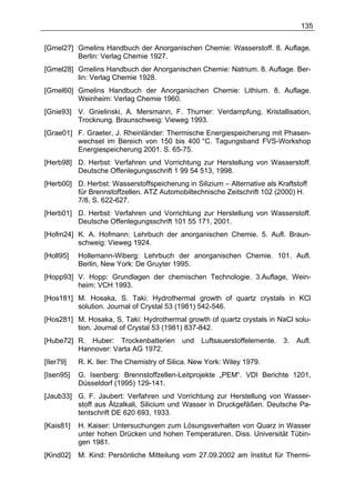 135


[Gmel27] Gmelins Handbuch der Anorganischen Chemie: Wasserstoff. 8. Auflage.
         Berlin: Verlag Chemie 1927.
[Gmel28] Gmelins Handbuch der Anorganischen Chemie: Natrium. 8. Auflage. Ber-
         lin: Verlag Chemie 1928.
[Gmel60] Gmelins Handbuch der Anorganischen Chemie: Lithium. 8. Auflage.
         Weinheim: Verlag Chemie 1960.
[Gnie93] V. Gnielinski, A. Mersmann, F. Thurner: Verdampfung, Kristallisation,
         Trocknung. Braunschweig: Vieweg 1993.
[Grae01] F. Graeter, J. Rheinländer: Thermische Energiespeicherung mit Phasen-
         wechsel im Bereich von 150 bis 400 °C. Tagungsband FVS-Workshop
         Energiespeicherung 2001. S. 65-75.
[Herb98] D. Herbst: Verfahren und Vorrichtung zur Herstellung von Wasserstoff.
         Deutsche Offenlegungsschrift 1 99 54 513, 1998.
[Herb00] D. Herbst: Wasserstoffspeicherung in Silizium – Alternative als Kraftstoff
         für Brennstoffzellen. ATZ Automobiltechnische Zeitschrift 102 (2000) H.
         7/8, S. 622-627.
[Herb01] D. Herbst: Verfahren und Vorrichtung zur Herstellung von Wasserstoff.
         Deutsche Offenlegungsschrift 101 55 171, 2001.
[Hofm24] K. A. Hofmann: Lehrbuch der anorganischen Chemie. 5. Aufl. Braun-
         schweig: Vieweg 1924.
[Holl95]   Hollemann-Wiberg: Lehrbuch der anorganischen Chemie. 101. Aufl.
           Berlin, New York: De Gruyter 1995.
[Hopp93] V. Hopp: Grundlagen der chemischen Technologie. 3.Auflage, Wein-
         heim: VCH 1993.
[Hos181] M. Hosaka, S. Taki: Hydrothermal growth of quartz crystals in KCl
         solution. Journal of Crystal 53 (1981) 542-546.
[Hos281] M. Hosaka, S. Taki: Hydrothermal growth of quartz crystals in NaCl solu-
         tion. Journal of Crystal 53 (1981) 837-842.
[Hube72] R. Huber: Trockenbatterien         und   Luftsauerstoffelemente.   3.   Aufl.
         Hannover: Varta AG 1972.
[Iler79]   R. K. Iler: The Chemistry of Silica. New York: Wiley 1979.
[Isen95]   G. Isenberg: Brennstoffzellen-Leitprojekte „PEM“. VDI Berichte 1201,
           Düsseldorf (1995) 129-141.
[Jaub33] G. F. Jaubert: Verfahren und Vorrichtung zur Herstellung von Wasser-
         stoff aus Ätzalkali, Silicium und Wasser in Druckgefäßen. Deutsche Pa-
         tentschrift DE 620 693, 1933.
[Kais81]   H. Kaiser: Untersuchungen zum Lösungsverhalten von Quarz in Wasser
           unter hohen Drücken und hohen Temperaturen. Diss. Universität Tübin-
           gen 1981.
[Kind02]   M. Kind: Persönliche Mitteilung vom 27.09.2002 am Institut für Thermi-
 