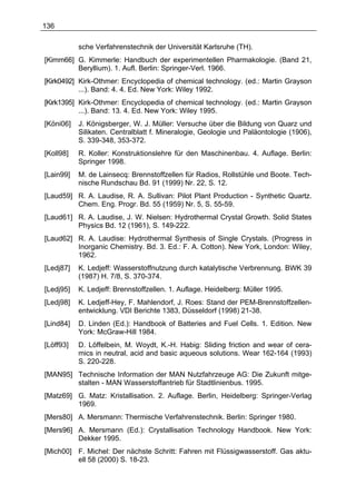 136

           sche Verfahrenstechnik der Universität Karlsruhe (TH).
[Kimm66] G. Kimmerle: Handbuch der experimentellen Pharmakologie. (Band 21,
         Beryllium). 1. Aufl. Berlin: Springer-Verl. 1966.
[Kirk0492] Kirk-Othmer: Encyclopedia of chemical technology. (ed.: Martin Grayson
           ...). Band: 4. 4. Ed. New York: Wiley 1992.
[Kirk1395] Kirk-Othmer: Encyclopedia of chemical technology. (ed.: Martin Grayson
           ...). Band: 13. 4. Ed. New York: Wiley 1995.
[Köni06]   J. Königsberger, W. J. Müller: Versuche über die Bildung von Quarz und
           Silikaten. Centralblatt f. Mineralogie, Geologie und Paläontologie (1906),
           S. 339-348, 353-372.
[Koll98]   R. Koller: Konstruktionslehre für den Maschinenbau. 4. Auflage. Berlin:
           Springer 1998.
[Lain99]   M. de Lainsecq: Brennstoffzellen für Radios, Rollstühle und Boote. Tech-
           nische Rundschau Bd. 91 (1999) Nr. 22, S. 12.
[Laud59] R. A. Laudise, R. A. Sullivan: Pilot Plant Production - Synthetic Quartz.
         Chem. Eng. Progr. Bd. 55 (1959) Nr. 5, S. 55-59.
[Laud61] R. A. Laudise, J. W. Nielsen: Hydrothermal Crystal Growth. Solid States
         Physics Bd. 12 (1961), S. 149-222.
[Laud62] R. A. Laudise: Hydrothermal Synthesis of Single Crystals. (Progress in
         Inorganic Chemistry. Bd. 3. Ed.: F. A. Cotton). New York, London: Wiley,
         1962.
[Ledj87]   K. Ledjeff: Wasserstoffnutzung durch katalytische Verbrennung. BWK 39
           (1987) H. 7/8, S. 370-374.
[Ledj95]   K. Ledjeff: Brennstoffzellen. 1. Auflage. Heidelberg: Müller 1995.
[Ledj98]   K. Ledjeff-Hey, F. Mahlendorf, J. Roes: Stand der PEM-Brennstoffzellen-
           entwicklung. VDI Berichte 1383, Düsseldorf (1998) 21-38.
[Lind84]   D. Linden (Ed.): Handbook of Batteries and Fuel Cells. 1. Edition. New
           York: McGraw-Hill 1984.
[Löff93]   D. Löffelbein, M. Woydt, K.-H. Habig: Sliding friction and wear of cera-
           mics in neutral, acid and basic aqueous solutions. Wear 162-164 (1993)
           S. 220-228.
[MAN95] Technische Information der MAN Nutzfahrzeuge AG: Die Zukunft mitge-
        stalten - MAN Wasserstoffantrieb für Stadtlinienbus. 1995.
[Matz69] G. Matz: Kristallisation. 2. Auflage. Berlin, Heidelberg: Springer-Verlag
         1969.
[Mers80] A. Mersmann: Thermische Verfahrenstechnik. Berlin: Springer 1980.
[Mers96] A. Mersmann (Ed.): Crystallisation Technology Handbook. New York:
         Dekker 1995.
[Mich00] F. Michel: Der nächste Schritt: Fahren mit Flüssigwasserstoff. Gas aktu-
         ell 58 (2000) S. 18-23.
 