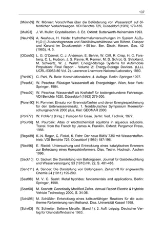 137


[Mönn89] W. Mönner: Vorschriften über die Beförderung von Wasserstoff auf öf-
         fentlichen Verkehrswegen. VDI Berichte 725, Düsseldorf (1989) 179-185.
[Mull93]   J. W. Mullin: Crystallisation. 3. Ed. Oxford: Butterworth-Heinemann 1993.
[Neuh65] A. Neuhaus, H. Heide: Hydrothermaluntersuchungen im System Al2O3-
         H2O (l) Zustandsgrenzen und Stabilitätsverhältnisse von Böhmit, Diaspor
         und Korund im Druckbereich > 50 bar. Ber. Dtsch. Keram. Ges. 42
         (1965), H. 5.
[OCon80] L. G. O’Connel, C. J. Anderson, E. Behrin, W. Cliff, R. Crisp, H. C. Fors-
         berg, C. L. Hudson, J. S. Payne, R. Renner, M. D. Schrot, G. Strickland,
         M. Schwartz, W. J. Walsh: Energy-Storage Systems for Automobile
         Propulsion: Final Report - Volume 2: Energy-Storage Devices. (LLLL
         UCRL-53053-80 Vol. 2). Lawrence Livermore National Laboratory 1980.
[Pahl97]   G. Pahl, W. Beitz: Konstruktionslehre. 4. Auflage. Berlin: Springer 1997.
[Pesc84] W. Peschka: Flüssiger Wasserstoff als Energieträger. Wien, New York:
         Springer, 1984.
[Pesc92] W. Peschka: Wasserstoff als Kraftstoff für bodengebundene Fahrzeuge.
         VDI Berichte 1020, Düsseldorf (1992) 279-300.
[Pomm00] H. Pommer: Einsatz von Brennstoffzellen und deren Energiespeicherung
         für den Unterwassereinsatz. 1. Norddeutsches Symposium Meeresfor-
         schungstechnik 2000 plus, Kiel: GEOMAR 2000.
[Pohl77]   W. Pohlenz (Hrsg.): Pumpen für Gase. Berlin: Verl. Technik, 1977.
[Pour66] M. Pourbaix: Atlas of electrochemical equilibria in aqueous solutions.
         Transl. from the French by James A. Franklin. Oxford: Pergamon Press,
         1966.
[Rega89] K.-N. Regar, C. Fickel, K. Pehr: Der neue BMW 735i mit Wasserstoffan-
         trieb. VDI Berichte 725, Düsseldorf (1989) 187-196.
[Ried96]   E. Riedel: Untersuchung und Entwicklung eines katalytischen Brenners
           zur Beheizung eines Kompaktreformers. Diss. Techn. Hochsch. Aachen
           1996.
[Sack10] O. Sackur: Die Darstellung von Ballongasen. Journal für Gasbeleuchtung
         und Wasserversorgung 53 (1910) Nr. 22, S. 481-488.
[Sand11] A. Sander: Die Darstellung von Ballongasen. Zeitschrift für angewandte
         Chemie 24 (1911) 195-200.
[Sast98]   M. V. C. Sastri: Metal hydrides: fundamentals and applications. Berlin:
           Springer, 1998.
[Scar00]   M. Scarlett: Genetically Modified Zafira. Annual Report Electric & Hybride
           Vehicle Technology 2000, S. 34-36.
[Schü98] M. Schüßler: Entwicklung eines kaltstartfähigen Reaktors für die auto-
         therme Reformierung von Methanol. Diss. Universität Kassel 1998.
[Schr63]   W. Schreiter: Seltene Metalle. (Band 1). 2. Aufl. Leipzig: Deutscher Ver-
           lag für Grundstoffindustrie 1963.
 