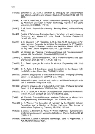 138


[Schu30] Schuckert u. Co. (Anm.): Verfahren zu Erzeugung von Wasserstoffgas
         aus Silicium, Ätznatron und Wasser. Deutsche Patentschrift DE 528 498,
         1930.
[Seo88]    K. Seo, Y. Nishikawa, K. Naitoh: A Method of Generating Hydrogen Gas
           by Aluminium Dissolution in Water. Technology Reports of the Osaka
           University. 38 (1988) S. 179-186.
[Smit63]   F. G. Smith: Physical Geochemistry. Reading (Mass.): Addison-Wesley
           1963.
[Soci28]   Société L’Oxhydrique Francaise (Anm.): Verfahren und Vorrichtung zur
           Erzeugung von Wasserstoff unter Druck. Deutsche Patentschrift
           DE 489 932, 1928.
[Stan90]   J. H. Stannard, N. P. Fitzpatrick, B. M. L. Rao, W. M. Anderson: A Por-
           table Hydrogen Generator for Vehicles. Proceedings of the 8th World Hy-
           drogen Energy Conference, Honolulu and Waikoloa, Hawaii, USA 22 –
           27 July 1990. Oxford: Pergamon 1990. Vol. 2, pp. 935-944.
[Stro87]   W. Strobel, W. Peschka: Forschungsfahrzeug mit Flüssigwasserstoff-
           technik. VDI Berichte 602, Düsseldorf (1987) 203-216.
[Tamm84] R. Tamme: Latentwärmespeicher, Teil 2: Verfahrenstechnik und Spei-
         chermedien. BWK 36 (1984) H. 11, S. 463-465.
[Teed20] P. L. Teed: Hydrogen Production for Airships. Engineering 109 (1920)
         811.
[Tutt48]   O. F. Tuttle, I. I. Friedmann: Liquid Immiscibility in the System H2O-
           Na2O-SiO2. J. Am. Chem. Soc. 70 (1948) 919-926
[Ull0195] Ullmann‘s encyclopedia of industrial chemistry (ed.: Wolfgang Gerhartz).
          Band: 1. 5. Ed. Weinheim: VCH Verl.-Ges. 1995.
[Ull0598] Industrial inorganic chemicals and products: an Ullmann's encyclopedia.
          Vol. 5. Weinheim: Wiley-VCH; 1998.
[Ull1389] Ullmann's encyclopedia of industrial chemistry (ed.: Wolfgang Gerhartz).
          Band: 13. 5. ed. Weinheim: VCH Verl.-Ges. 1989.
[Vauc00] W. R. A. Vauck, H. A. Müller: Grundoperationen chemischer Verfahrens-
         technik. 11. Aufl. Stuttgart: Dt. Verl. Grundstoffind. 2000.
[Viel65]   W. Vielstich: Brennstoffelemente: Moderne Verfahren zur elektrochem.
           Energiegewinnung. Weinheim/Bergstr.: Verl. Chemie, 1965.
[Weav20] E. R. Weaver: The Generation of Hydrogen by the Reaction between
         Ferrosilicon and a Solution of Sodium Hydroxide. The Journal of
         Industrial and Engineering Chemistry 12 (1920) 232-240.
[Widu00] J. Widua, G. Hofmann, S. Wang, W. Wöhlk: Impf-Pass – Zyklische Korn-
         größenschwankungen in Massenkristallisatoren. Chemie Technik Bd. 29
         (2000), H. 8.
[Winn84] Winnacker, Küchler: Chemische Technologie. Band 1: Allgemeines. 4.
         Aufl. München: Hanser 1984.
 