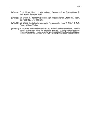 139


[Wint89]   C. J. Winter (Hrsg.), J. Nitsch (Hrsg.): Wasserstoff als Energieträger. 2.
           Aufl. Berlin: Springer, 1989.
[Wöhl85] W. Wöhlk, G. Hofmann: Bauarten von Kristallisatoren. Chem.-Ing.- Tech.
         57 (1985) Nr. 4, S. 318-329.
[Wöhl97] W. Wöhlk: Kristallisationsapparate. (in: Apparate, Hrsg. B. Thier). 2. Aufl.
         Essen: Vulkan-Verlag.
[Wurs97] R. Wurster: Wasserstoffspeicher und Brennstoffzellensysteme für dezen-
         tralen stationären und für mobilen Einsatz. Ludwig-Bölkow-System-
         technik GmbH 1997. (http://www.hydrogen.org/knowledge/wasserst.html)
 