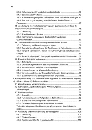 XII

       3.4.3 Reformierung mit fremdbeheiztem Kristallisator ...................................40
       3.4.4 Bewertung der Verfahren......................................................................42
       3.4.5 Auswahl eines geeigneten Verfahrens für den Einsatz in Fahrzeugen .42
       3.4.6 Beschreibung eines geeigneten Verfahrens für den Einsatz in
       Fahrzeugen.....................................................................................................43
    3.5 Abschätzung des Kristallisationsertrags von Quarzkorngut auf Basis der
    Kristallwachstumsgeschwindigkeit......................................................................48
       3.5.1 Zielsetzung............................................................................................48
       3.5.2 Kristallisation von Korngut ....................................................................48
       3.5.3 Rechnerische Abschätzung des Kristallertrags bei der
       Quarzkristallisation..........................................................................................50
    3.6 Thermodynamische Untersuchung der chemischen Abläufe ......................52
       3.6.1 Zielsetzung und Berechnungsgrundlagen.............................................52
       3.6.2 Exemplarische Berechnung der Reaktionen mit Natronlauge...............54
       3.6.3 Vergleich von Natrium-, Kalium- und Lithiumhydroxid als katalysierende
       Laugen............................................................................................................57
       3.6.4 Berücksichtigung des Lösungsgleichgewichts auf die Kristallisation ....59
    3.7 Experimentelle Untersuchungen..................................................................61
       3.7.1 Zielsetzung............................................................................................61
       3.7.2 Untersuchungsmethoden des ausgefallenen Kristallisats .....................62
       3.7.3 Versuchsaufbau und Versuchsbedingungen.........................................64
       3.7.4 Untersuchungen zur Wasserstoffentstehung ........................................65
       3.7.5 Versuchsergebnisse zur Quarzabscheidung im Gesamtprozess..........66
       3.7.6 Zusammenfassung der experimentellen Ergebnisse ............................75
  4 Konzeptentwicklung und Vorentwurf eines Apparates zur Wasserstofferzeugung
  mit Hilfe von Silizium für Fahrzeugantriebe............................................................77
    4.1 Zielsetzung und Vorgehensweise................................................................77
    4.2 Klärung der Aufgabenstellung und Anforderungsliste..................................79
       Anforderungen ................................................................................................81
    4.3 Funktionsanalyse.........................................................................................82
       4.3.1 Abstraktion ............................................................................................82
       4.3.2 Funktionsstruktur und Aufgliedern in Teilfunktionen .............................82
       4.3.3 Suche nach Wirkprinzipien für Teilfunktionen .......................................84
       4.3.4 Detaillierte Bewertung und Auswahl der einzelnen
       Teilfunktionslösungen, Kombinieren von Wirkstrukturen, Morphologische
       Matrix ..............................................................................................................99
    4.4 Gestaltung und Dimensionierung der Teilapparate ...................................108
       4.4.1 Zielsetzung..........................................................................................108
       4.4.2 Werkstoffauswahl................................................................................108
       4.4.3 Reaktionsbehälter für Kristallisation R1 ..............................................110
 