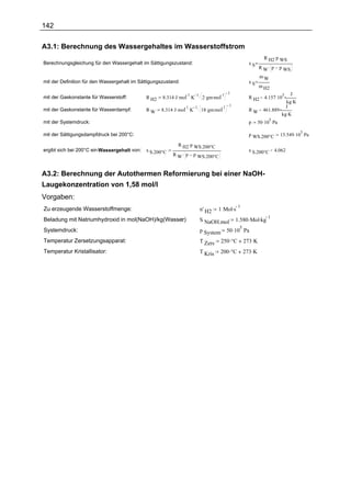 142

A3.1: Berechnung des Wassergehaltes im Wasserstoffstrom
                                                                                                                    R H2. p WS
Berechnungsgleichung für den Wassergehalt im Sättigungszustand:                                           xS
                                                                                                                 R W. p         p WS
                                                                                                                  mW
mit der Definition für den Wassergehalt im Sättigungszustand:                                             xS
                                                                                                                 m H2
                                                                                             1 1                             J
                                                     8.314 . J . mol K
                                                                   1.    1.
                                                                               2 . gm. mol                R H2 = 4.157 . 10
                                                                                                                                 3
mit der Gaskonstante für Wasserstoff:         R H2
                                                                                                                          kg. K
                                                                                        1 1                               J
                                                     8.314 . J . mol . K . 18 . gm. mol
                                                                    1   1
mit der Gaskonstante für Wasserdampf:         RW                                                          R W = 461.889
                                                                                                                        kg. K
                                                                                                                 50 . 10 . Pa
                                                                                                                        5
mit der Systemdruck:                                                                                      p

                                                                                                                                15.549 . 10 . Pa
                                                                                                                                           5
mit der Sättigungsdampfdruck bei 200°C:                                                                   p WS.200°C

                                                              R H2. p WS.200°C
ergibt sich bei 200°C ein Wassergehalt von:   x S.200°C                                                   x S.200°C = 4.062
                                                           R W. p       p WS.200°C


A3.2: Berechnung der Autothermen Reformierung bei einer NaOH-
Laugekonzentration von 1,58 mol/l
Vorgaben:
                                                                                        1 Mol.s
                                                                                                1
Zu erzeugende Wasserstoffmenge:                                               n' H2
                                                                                                   1.580 .Mol.kg
                                                                                                                       1
Beladung mit Natriumhydroxid in mol(NaOH)/kg(Wasser)
                                                  :                           S NaOH.mol
                                                                                              50 .10 Pa
                                                                                                    5
Systemdruck:                                                                  p System
Temperatur Zersetzungsapparat:                                                T Zers     250 .°C        273 .K
Temperatur Kristallisator:                                                    T Kris     200 .°C        273 .K
 