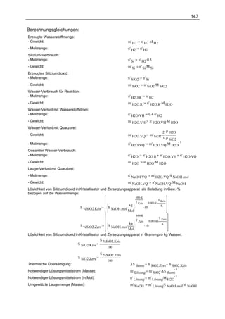 143

Berechnungsgleichungen:
Erzeugte Wasserstoffmenge:
- Gewicht:                                                   m' H2       n' H2.M H2
- Molmenge:                                                  n' H2      n' H2
Silizium-Verbrauch:
- Molmenge:                                                  n' Si     n' H2.0.5
- Gewicht:                                                   m' Si      n' Si.M Si
Erzeugtes Siliziumdioxid:
- Molmenge:                                                  n' SiO2         n' Si
- Gewicht:                                                   m' SiO2          n' SiO2.M SiO2
Wasser-Verbrauch für Reaktion:
- Molmenge:                                                  n' H2O.R          n' H2
- Gewicht:                                                   m' H2O.R           n' H2O.R.M H2O
Wasser-Verlust mit Wasserstoffstrom:
- Molmenge:                                                  n' H2O.VH              0.4 .n' H2
- Gewicht:                                                   m' H2O.VH               n' H2O.VH.M H2O
Wasser-Verlust mit Quarzbrei:
                                                                                            2 ρ H2O
- Gewicht:                                                   m' H2O.VQ              m' SiO2. .
                                                                                            3 ρ SiO2
                                                                                    m' H2O.VQ .M H2O
                                                                                                     1
- Molmenge:                                                  n' H2O.VQ
Gesamter Wasser-Verbrauch:
- Molmenge:                                                  n' H2O       n' H2O.R           n' H2O.VH n' H2O.VQ
- Gewicht:                                                   m' H2O           n' H2O .M H2O
Lauge-Verlust mit Quarzbrei:
- Molmenge:                                                  n' NaOH.VQ               m' H2O.VQ .S NaOH.mol
- Gewicht:                                                   m' NaOH.VQ                n' NaOH.VQ .M NaOH
Löslichkeit von Siliziumdioxid in Kristallisator und Zersetzungsapparat als Beladung in Gew.-%
bezogen auf die Wassermenge:
                                                                     686.K
                                                                                          T Kris
                                                                     T Kris      0.00142.
                                                              kg
                                                  S NaOH.mol.                 .10           K
                                 S %SiO2.Kris
                                                              Mol
                                                                     686.K
                                                                                             T Zers
                                                                     T Zers         0.00142.
                                                              kg
                                                  S NaOH.mol.                 .10              K
                                 S %SiO2.Zers
                                                              Mol
Löslichkeit von Siliziumdioxid in Kristallisator und Zersetzungsapparat in Gramm pro kg Wasser:
                                                 S %SiO2.Kris
                                 S SiO2.Kris
                                                     100
                                              S %SiO2.Zers
                                S SiO2.Zers
                                                  100
Thermische Übersättigung:                                      ∆S therm  S SiO2.Zers S SiO2.Kris
                                                               m' Lösung m' SiO2.∆S therm
                                                                                          1
Notwendiger Lösungsmittelstrom (Masse):
                                                               n' Lösung m' Lösung.M H2O
                                                                                          1
Notwendiger Lösungsmittelstrom (in Mol):
Umgewälzte Laugemenge (Masse):                                 m' NaOH              m' Lösung.S NaOH.mol.M NaOH
 