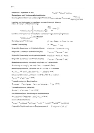 144

Umgewälzte Laugemenge (in Mol):                                         n' NaOH                .
                                                                                      m' Lösung S NaOH.mol
Übersättigung nach Verdünnung im Kristallisator:
                                                                                                             m' Lösung
Neue Laugekonzentration nach Verdünnung im Kristallisator:S NaOH.Verd.mol                  S NaOH.mol.
                                                                                                         m' Lösung   m' H2O

Löslichkeit von Siliziumdioxid im Kristallisator nach Verdünnung als Beladung
in Gew.-% bezogen auf die Wassermenge:
                                                              686.K
                                                                                  T Kris
                                                              T Kris     0.00142.
                                                        kg
                                       S NaOH.Verd.mol.                .10          K
                S %SiO2.Kris.Verd
                                                        Mol
Löslichkeit von Siliziumdioxid im Kristallisator nach Verdünnung in Gramm pro kg Wasser:
                                S %SiO2.Kris.Verd
             S SiO2.Kris.Verd
                                        100
Übersättigung nach Verdünnung:                                ∆S Verd        S SiO2.Kris S SiO2.Kris.Verd

Gesamte Übersättigung:                                        ∆S       ∆S therm ∆S Verd

Umgewälzte Quarzmenge vor Kristallisator (Masse):             m' SiO2.vK       S SiO2.Zers.m' Lösung

                                                                              m' SiO2.vK. M SiO2
                                                                                                 1
Umgewälzte Quarzmenge vor Kristallisator (Mol):               n' SiO2.vK

Umgewälzte Quarzmenge nach Kristallisator (Masse):            m' SiO2.nK       m' SiO2.vK m' SiO2

                                                                              m' SiO2.nK. M SiO2
                                                                                                 1
Umgewälzte Quarzmenge nach Kristallisator (Mol):              n' SiO2.nK

Notwendiger Wärmestrom, um Lösung von 200 auf 250 °C zu erwärmen:
                       .
Q' erf.Lösung m' Lösung c p.H2O.250°C.T Zers c p.H2O.200°C.T Kris

Notwendiger Wärmestrom, um Wasser von 25 °C auf 200 °C zu erwärmen:
Q' erf.Wasser     m' H2O . c p.H2O.200°C.T Kris c p.H2O.25°C.298 .K

Notwendiger Wärmestrom, um Silizium von 25 °C auf 250 °C zu erwärmen:
Q' erf.Si    m' Si.c p.Si. T Zers 298 .K

Verlustwärmestrom mit Quarzkristallbrei:
Q' Verl.SiO2      m' SiO2.c p.SiO2 m' H2O.VQ .c p.H2O.200°C . T Kris 298 K

Verlustwärmestrom mit Wasserstoff:
Q' Verl.H2      m' H2.c p.H2 . T Zers 298 K

Verlustwärmestrom mit Wasserdampf im Wasserstoffstrom:
Q' Verl.H2O.VH        m' H2O.VH.c p.H2O.g . T Zers 298 K

Summe erforderliche Wärme:
Q' erf.ges    Q' erf.Lösung Q' erf.Wasser Q' erf.Si Q' Verl.SiO2 Q' Verl.H2 Q' Verl.H2O.VH

Freigesetzter Reaktionswärmestrom Zersetzungsapparat:                  Q' frei.ges n' Si. ∆H ges
 