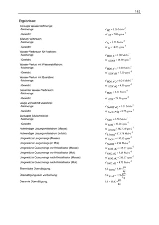 145

Ergebnisse:
Erzeugte Wasserstoffmenge:
                                                                              1
- Molmenge:                                          n' H2 = 1.00 Mol s
                                                     m' H2 = 2.00 gm.s
                                                                       1
- Gewicht:
Silizium-Verbrauch:
                                                                          1
- Molmenge:                                          n' Si = 0.50 Mol s
                                                     m' Si = 14.00 gm.s
                                                                        1
- Gewicht:
Wasser-Verbrauch für Reaktion:
                                                                                      1
- Molmenge:                                          n' H2O.R = 1.00 Mol s
                                                     m' H2O.R = 18.00 gm.s
                                                                           1
- Gewicht:
Wasser-Verlust mit Wasserstoffstrom:
                                                                                          1
- Molmenge:                                          n' H2O.VH = 0.40 Mol s
                                                     m' H2O.VH = 7.20 gm.s
                                                                           1
- Gewicht:
Wasser-Verlust mit Quarzbrei:
                                                                                          1
- Molmenge:                                          n' H2O.VQ = 0.24 Mol s
                                                     m' H2O.VQ = 4.30 gm.s
                                                                           1
- Gewicht:
Gesamter Wasser-Verbrauch:                                                        1
                                                     n' H2O = 1.64 Mol s
- Molmenge:
                                                     m' H2O = 29.50 gm.s
                                                                         1
- Gewicht:
Lauge-Verlust mit Quarzbrei:
                                                                                              1
- Molmenge:                                          n' NaOH.VQ = 0.01 Mol s
                                                     m' NaOH.VQ = 0.27 gm.s
                                                                            1
- Gewicht:
Erzeugtes Siliziumdioxid:
                                                                                  1
- Molmenge:                                          n' SiO2 = 0.50 Mol s
                                                     m' SiO2 = 30.00 gm.s
                                                                          1
- Gewicht:
                                                     m' Lösung = 3127.35 gm.s
                                                                              1
Notwendiger Lösungsmittelstrom (Masse):
                                                                                          1
Notwendiger Lösungsmittelstrom (in Mol):             n' Lösung = 173.74 Mol s
                                                     m' NaOH = 197.65 gm.s
                                                                           1
Umgewälzte Laugemenge (Masse):
                                                                                      1
Umgewälzte Laugemenge (in Mol):                      n' NaOH = 4.94 Mol s
                                                     m' SiO2.vK = 315.07 gm.s
                                                                              1
Umgewälzte Quarzmenge vor Kristallisator (Masse):
                                                                                          1
Umgewälzte Quarzmenge vor Kristallisator (Mol):      n' SiO2.vK = 5.25 Mol s
                                                     m' SiO2.nK = 285.07 gm.s
                                                                              1
Umgewälzte Quarzmenge nach Kristallisator (Masse):
                                                                                          1
Umgewälzte Quarzmenge nach Kristallisator (Mol):     n' SiO2.nK = 4.75 Mol s
                                                                       gm
Thermische Übersättigung:                            ∆S therm = 9.59
                                                                        kg
                                                                       gm
Übersättigung nach Verdünnung:                       ∆S Verd = 1.23
                                                                       kg
                                                                  gm
Gesamte Übersättigung:                               ∆S = 10.83
                                                                  kg
 