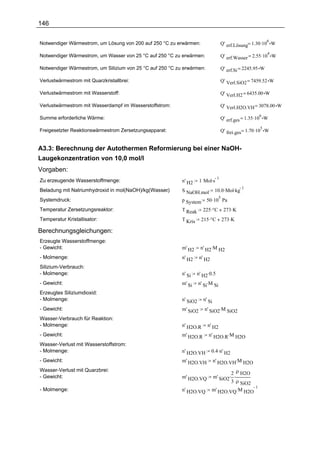 146


                                                                                  Q' erf.Lösung= 1.30 .10 W
                                                                                                          6
Notwendiger Wärmestrom, um Lösung von 200 auf 250 °C zu erwärmen:

                                                                                  Q' erf.Wasser = 2.55 .10 W
                                                                                                          4
Notwendiger Wärmestrom, um Wasser von 25 °C auf 250 °C zu erwärmen:

Notwendiger Wärmestrom, um Silizium von 25 °C auf 250 °C zu erwärmen:             Q' erf.Si = 2245.95 W

Verlustwärmestrom mit Quarzkristallbrei:                                          Q' Verl.SiO2 = 7459.52 W

Verlustwärmestrom mit Wasserstoff:                                                Q' Verl.H2 = 6435.00 W

Verlustwärmestrom mit Wasserdampf im Wasserstoffstrom:                            Q' Verl.H2O.VH = 3078.00 W

                                                                                  Q' erf.ges = 1.35 .10 W
                                                                                                     6
Summe erforderliche Wärme:

                                                                                  Q' frei.ges = 1.70 .10 W
                                                                                                     5
Freigesetzter Reaktionswärmestrom Zersetzungsapparat:


A3.3: Berechnung der Autothermen Reformierung bei einer NaOH-
Laugekonzentration von 10,0 mol/l
Vorgaben:
                                                                     1 Mol.s
                                                                             1
Zu erzeugende Wasserstoffmenge:                            n' H2
                                                                               10.0 .Mol.kg
                                                                                            1
Beladung mit Natriumhydroxid in mol(NaOH)/kg(Wasser)
                                                  :        S NaOH.mol
                                                                         50 .10 Pa
                                                                                  5
Systemdruck:                                               p System
Temperatur Zersetzungsreaktor:                             T Reak      225 .°C        273 .K
Temperatur Kristallisator:                                 T Kris     215 .°C         273 .K

Berechnungsgleichungen:
Erzeugte Wasserstoffmenge:
- Gewicht:                                                 m' H2      n' H2.M H2
- Molmenge:                                                n' H2     n' H2
Silizium-Verbrauch:
- Molmenge:                                                n' Si    n' H2.0.5
- Gewicht:                                                 m' Si     n' Si.M Si
Erzeugtes Siliziumdioxid:
- Molmenge:                                                n' SiO2     n' Si
- Gewicht:                                                 m' SiO2      n' SiO2.M SiO2
Wasser-Verbrauch für Reaktion:
- Molmenge:                                                n' H2O.R      n' H2
- Gewicht:                                                 m' H2O.R       n' H2O.R.M H2O
Wasser-Verlust mit Wasserstoffstrom:
- Molmenge:                                                n' H2O.VH         0.4 .n' H2
- Gewicht:                                                 m' H2O.VH           n' H2O.VH.M H2O

                                                                                     2 ρ H2O
Wasser-Verlust mit Quarzbrei:
- Gewicht:                                                 m' H2O.VQ         m' SiO2. .
                                                                                     3 ρ SiO2
                                                                             m' H2O.VQ .M H2O
                                                                                              1
- Molmenge:                                                n' H2O.VQ
 