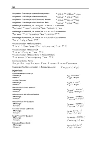 148

Umgewälzte Quarzmenge vor Kristallisator (Masse):          m' SiO2.vK   S SiO2.Reak.m' Lösung
                                                                      m' SiO2.vK. M SiO2
                                                                                         1
Umgewälzte Quarzmenge vor Kristallisator (Mol):            n' SiO2.vK
Umgewälzte Quarzmenge nach Kristallisator (Masse):         m' SiO2.nK m' SiO2.vK m' SiO2
                                                           n' SiO2.nK m' SiO2.nK. M SiO2
                                                                                         1
Umgewälzte Quarzmenge nach Kristallisator (Mol):
Notwendiger Wärmestrom, um Lösung von 215 auf 225 °C zu erwärmen:
Q' erf.Lösung m' Lösung. c p.H2O.225°C .T Reak c p.H2O.225°C .T Kris

Notwendiger Wärmestrom, um Wasser von 25 °C auf 215 °C zu erwärmen:
Q' erf.Wasser m' H2O . c p.H2O.200°C .T Kris c p.H2O.25°C .298 .K

Notwendiger Wärmestrom, um Silizium von 25 °C auf 225 °C zu erwärmen:
Q' erf.Si m' Si.c p.Si. T Reak 298 .K

Verlustwärmestrom mit Quarzkristallbrei:
Q' Verl.SiO2 m' SiO2.c p.SiO2 m' H2O.VQ .c p.H2O.225°C . T Kris 298 K

Verlustwärmestrom mit Wasserstoff:
Q' Verl.H2 m' H2.c p.H2 . T Reak 298 K
Verlustwärmestrom mit Wasserdampf im Wasserstoffstrom:
Q' Verl.H2O.VH m' H2O.VH.c p.H2O.g . T Reak 298 K

Summe erforderliche Wärme:
Q' erf.ges Q' erf.Lösung Q' erf.Wasser Q' erf.Si Q' Verl.SiO2 Q' Verl.H2 Q' Verl.H2O.VH

Freigesetzter Reaktionswärmestrom im Zersetzungsapparat:          Q' frei.ges n' Si. ∆H ges

Ergebnisse:
Erzeugte Wasserstoffmenge:
                                                                                                  1
- Molmenge:                                                               n' H2 = 1.00 Mol s
                                                                          m' H2 = 2.00 gm.s
                                                                                             1
- Gewicht:
Silizium-Verbrauch:
                                                                                              1
- Molmenge:                                                               n' Si = 0.50 Mol s
                                                                          m' Si = 14.00 gm.s
                                                                                             1
- Gewicht:
Wasser-Verbrauch für Reaktion:
                                                                                                          1
- Molmenge:                                                               n' H2O.R = 1.00 Mol s
                                                                          m' H2O.R = 18.00 gm.s
                                                                                                1
- Gewicht:
Wasser-Verlust mit Wasserstoffstrom:
                                                                                                              1
- Molmenge:                                                               n' H2O.VH = 0.40 Mol s
                                                                          m' H2O.VH = 7.20 gm.s
                                                                                                 1
- Gewicht:
Wasser-Verlust mit Quarzbrei:
                                                                                                              1
- Molmenge:                                                               n' H2O.VQ = 0.24 Mol s
                                                                          m' H2O.VQ = 4.30 gm.s
                                                                                                 1
- Gewicht:
Gesamter Wasser-Verbrauch:
                                                                                                      1
- Molmenge:                                                               n' H2O = 1.64 Mol s
                                                                          m' H2O = 29.50 gm.s
                                                                                              1
- Gewicht:
Lauge-Verlust mit Quarzbrei:                                                                                      1
                                                                          n' NaOH.VQ = 0.04 Mol s
- Molmenge:
                                                                          m' NaOH.VQ = 1.72 gm.s
                                                                                                 1
- Gewicht:
Erzeugtes Siliziumdioxid:
                                                                                                      1
- Molmenge:                                                               n' SiO2 = 0.50 Mol s
                                                                          m' SiO2 = 30.00 gm.s
                                                                                               1
- Gewicht:
 