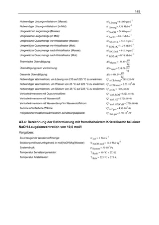 149


                                                                         m' Lösung = 61.00 gm.s
                                                                                                1
Notwendiger Lösungsmittelstrom (Masse):
                                                                                                    1
Notwendiger Lösungsmittelstrom (in Mol):                                 n' Lösung = 3.39 Mol s
                                                                         m' NaOH = 24.40 gm.s
                                                                                              1
Umgewälzte Laugemenge (Masse):
                                                                                                    1
Umgewälzte Laugemenge (in Mol):                                          n' NaOH = 0.61 Mol s
                                                                         m' SiO2.vK = 74.13 gm.s
                                                                                                 1
Umgewälzte Quarzmenge vor Kristallisator (Masse):
                                                                                                        1
Umgewälzte Quarzmenge vor Kristallisator (Mol):                          n' SiO2.vK = 1.24 Mol s
                                                                         m' SiO2.nK = 44.13 gm.s
                                                                                                 1
Umgewälzte Quarzmenge nach Kristallisator (Masse):
                                                                                                        1
Umgewälzte Quarzmenge nach Kristallisator (Mol):                         n' SiO2.nK = 0.74 Mol s
                                                                                               gm
Thermische Übersättigung:                                                ∆S therm = 39.89
                                                                                               kg
                                                                                               gm
Übersättigung nach Verdünnung:                                           ∆S Verd = 534.28
                                                                                               kg
                                                                                          gm
Gesamte Übersättigung:                                                   ∆S = 494.39
                                                                                      kg
Notwendiger Wärmestrom, um Lösung von 215 auf 225 °C zu erwärmen:        Q' erf.Lösung= 2818.20 W
Notwendiger Wärmestrom, um Wasser von 25 °C auf 225 °C zu erwärmen: Q' erf.Wasser = 2.75 .10 W
                                                                                            4

Notwendiger Wärmestrom, um Silizium von 25 °C auf 225 °C zu erwärmen: Q' erf.Si = 1996.40 W
Verlustwärmestrom mit Quarzkristallbrei:                                 Q' Verl.SiO2 = 8221.48 W
Verlustwärmestrom mit Wasserstoff:                                       Q' Verl.H2 = 5720.00 W
Verlustwärmestrom mit Wasserdampf im Wasserstoffstrom:                   Q' Verl.H2O.VH = 2736.00 W
                                                                         Q' erf.ges = 4.90 .10 W
                                                                                               4
Summe erforderliche Wärme:
                                                                         Q' frei.ges = 1.70 .10 W
                                                                                               5
Freigesetzter Reaktionswärmestrom Zersetzungsapparat:


A3.4: Berechnung der Reformierung mit fremdbeheiztem Kristallisator bei einer
NaOH-Laugekonzentration von 10,0 mol/l
Vorgaben:
                                                                  1 Mol.s
                                                                          1
Zu erzeugende Wasserstoffmenge:                          n' H2
                                                                         10.0 .Mol.kg
                                                                                      1
Beladung mit Natriumhydroxid in mol(NaOH)/kg(Wasser)
                                                  :      S NaOH.mol
                                                                     50 .10 Pa
                                                                             5
Systemdruck:                                             p System
Temperatur Zersetzungsreaktor:                           T Reak     60 .°C       273 .K
Temperatur Kristallisator:                               T Kris   225 .°C        273 .K
 