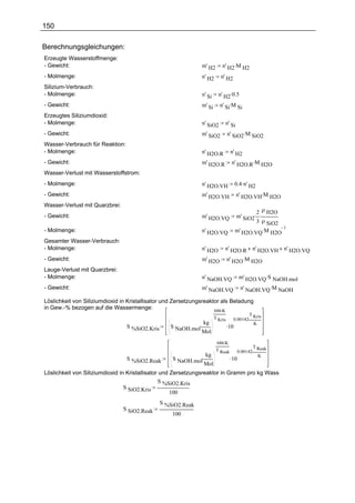 150

Berechnungsgleichungen:
Erzeugte Wasserstoffmenge:
- Gewicht:                                                     m' H2       n' H2.M H2
- Molmenge:                                                    n' H2      n' H2
Silizium-Verbrauch:
- Molmenge:                                                    n' Si     n' H2.0.5
- Gewicht:                                                     m' Si      n' Si.M Si
Erzeugtes Siliziumdioxid:
- Molmenge:                                                    n' SiO2      n' Si
- Gewicht:                                                     m' SiO2          n' SiO2.M SiO2
Wasser-Verbrauch für Reaktion:
- Molmenge:                                                    n' H2O.R          n' H2
- Gewicht:                                                     m' H2O.R           n' H2O.R.M H2O
Wasser-Verlust mit Wasserstoffstrom:
- Molmenge:                                                    n' H2O.VH              0.4 .n' H2
- Gewicht:                                                     m' H2O.VH              n' H2O.VH.M H2O
Wasser-Verlust mit Quarzbrei:
                                                                                              2 ρ H2O
- Gewicht:                                                     m' H2O.VQ              m' SiO2. .
                                                                                              3 ρ SiO2
                                                                                      m' H2O.VQ .M H2O
                                                                                                       1
- Molmenge:                                                    n' H2O.VQ
Gesamter Wasser-Verbrauch:
- Molmenge:                                                    n' H2O       n' H2O.R          n' H2O.VH n' H2O.VQ
- Gewicht:                                                     m' H2O           n' H2O .M H2O
Lauge-Verlust mit Quarzbrei:
- Molmenge:                                                    n' NaOH.VQ               m' H2O.VQ .S NaOH.mol
- Gewicht:                                                     m' NaOH.VQ               n' NaOH.VQ .M NaOH

Löslichkeit von Siliziumdioxid in Kristallisator und Zersetzungsreaktor als Beladung
in Gew.-% bezogen auf die Wassermenge:                               686.K
                                                                                           T Kris
                                                                       T Kris     0.00142.
                                                               kg
                                                   S NaOH.mol.                  .10          K
                                 S %SiO2.Kris
                                                               Mol
                                                                        686.K
                                                                                                T Reak
                                                                        T Reak         0.00142.
                                                                kg
                                                    S NaOH.mol.                  .10              K
                                 S %SiO2.Reak
                                                                Mol
Löslichkeit von Siliziumdioxid in Kristallisator und Zersetzungsreaktor in Gramm pro kg Wass
                                                S %SiO2.Kris
                                 S SiO2.Kris
                                                     100
                                                S %SiO2.Reak
                                S SiO2.Reak
                                                    100
 