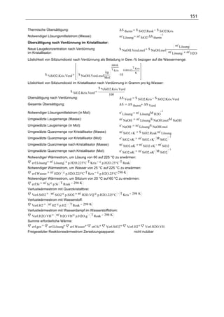 151

Thermische Übersättigung:                                        ∆S therm  S SiO2.Reak S SiO2.Kris
                                                                 m' Lösung m' SiO2.∆S therm
                                                                                            1
Notwendiger Lösungsmittelstrom (Masse):
Übersättigung nach Verdünnung im Kristallisator:
                                                                                                        m' Lösung
Neue Laugekonzentration nach Verdünnung                          S NaOH.Verd.mol      S NaOH.mol.
im Kristallisator:                                                                                  m' Lösung   m' H2O

Löslichkeit von Siliziumdioxid nach Verdünnung als Beladung in Gew.-% bezogen auf die Wassermenge:
                                                        686.K
                                                                            T Kris
                                                        T Kris     0.00142.
                                                  kg
                                 S NaOH.Verd.mol.                .10          K
           S %SiO2.Kris.Verd
                                                  Mol
Löslichkeit von Siliziumdioxid im Kristallisator nach Verdünnung in Gramm pro kg Wasser:
                                                  S %SiO2.Kris.Verd
                             S SiO2.Kris.Verd
                                                        100
Übersättigung nach Verdünnung:                                 ∆S Verd S SiO2.Kris S SiO2.Kris.Verd
Gesamte Übersättigung:                                           ∆S    ∆S therm ∆S Verd

Notwendiger Lösungsmittelstrom (in Mol):                                            .
                                                                 n' Lösung m' Lösung M H2O
                                                                                           1

Umgewälzte Laugemenge (Masse):                                   m' NaOH m' Lösung S NaOH.mol.M NaOH
                                                                                     .

Umgewälzte Laugemenge (in Mol):                                                    .
                                                                 n' NaOH m' Lösung S NaOH.mol
Umgewälzte Quarzmenge vor Kristallisator (Masse):                m' SiO2.vK S SiO2.Reak.m' Lösung
                                                                 n' SiO2.vK m' SiO2.vK. M SiO2
                                                                                                1
Umgewälzte Quarzmenge vor Kristallisator (Mol):
Umgewälzte Quarzmenge nach Kristallisator (Masse):               m' SiO2.nK     m' SiO2.vK m' SiO2
                                                                                m' SiO2.nK. M SiO2
                                                                                                   1
Umgewälzte Quarzmenge nach Kristallisator (Mol):                 n' SiO2.nK
Notwendiger Wärmestrom, um Lösung von 60 auf 225 °C zu erwärmen:
                       .
Q' erf.Lösung m' Lösung c p.H2O.225°C.T Kris c p.H2O.25°C.T Reak
Notwendiger Wärmestrom, um Wasser von 25 °C auf 225 °C zu erwärmen:
Q' erf.Wasser m' H2O . c p.H2O.225°C.T Kris c p.H2O.25°C.298 .K
Notwendiger Wärmestrom, um Silizium von 25 °C auf 60 °C zu erwärmen:
Q' erf.Si m' Si.c p.Si. T Reak 298 .K
Verlustwärmestrom mit Quarzkristallbrei:
Q' Verl.SiO2 m' SiO2.c p.SiO2 m' H2O.VQ .c p.H2O.225°C . T Kris 298 K
Verlustwärmestrom mit Wasserstoff:
Q' Verl.H2 m' H2.c p.H2 . T Reak 298 .K
Verlustwärmestrom mit Wasserdampf im Wasserstoffstrom:
Q' Verl.H2O.VH m' H2O.VH.c p.H2O.g . T Reak 298 .K
Summe erforderliche Wärme:
Q' erf.ges Q' erf.Lösung Q' erf.Wasser Q' erf.Si Q' Verl.SiO2 Q' Verl.H2 Q' Verl.H2O.VH
Freigesetzter Reaktionswärmestrom Zersetzungsapparat:                 nicht nutzbar
 