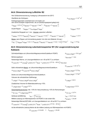 157

A4.4: Dimensionierung Luftkühler B2
Hier Größendimensionierung, Auslegung Luftmassestrom bei 225°C
                                                                                                   A Ges.Rippen 3 .10
                                                                                                                         2   2
Oberfläche der Kühlrippen:                                                                                                   m
Kühlrippengeometrie vereinfacht als 3 mm breite und
sehr dünne Scheiben angenommen, die um Zersetzungsapparat gelegt sind:

            0.25 .π . D Beh.R2 2 .s Beh.R2 3 mm          D Beh.R2 2 .s Beh.R2
                                                2                             2
A Rippe

                               A Ges.Rippen.A Rippe
                                                    1
Anzahl Rippen:      n Rippen                                                                            n Rippen = 14.23

Zusätzlicher Ringspalt von 1 mm, Volumen gesamter Luftkühler :

             0.25 .π .D Beh.R2. D Beh.R2 2 .s Beh.R2 4 mm          D Beh.R2 2 .s Beh.R2
                                                          2                             2
V Kühler                                                                                                V Kühler = 1.23 l

Masse, wenn Rippen und Ummantelung jeweils 1mm dick sind (Material: Al-Leg.):
           n Rippen.A Rippe.1 mm π .D Beh.R2. D Beh.R2 2 .s Beh.R2 4 mm .1 mm .2.70 .kg.l
                                                                                          1
m B2                                                                                                    m B2 = 1.74 kg


A4.5: Dimensionierung Latentwärmespeicher W1 (für Laugevorwärmung bei
Kaltstart)
                                                                                             H Schm.LiMgN 170 J .gm
                                                                                                                             1
Schmelzenthalpie von Lithiumnitrat-Magnesiumnitrat-Eutektikum PCM72:

Beheizungsdauer:                                                                             t Heiz.Kalt 1 min
Notwendige Wärme, um Lösungsmitttelstrom von -40 auf 60 °C zu erhitzen:
Q Latent.W1     m' Lösung. c p.H2O.25°C .T Reak      c p.H2O.25°C .( 273 K   40 K ) .t Heiz.Kalt

                                                                                             Q Latent.W1 = 5.49 .10 J
                                                                                                                     5

Dafür erforderliche Masse an Lithiumnitrat-Magnesiumnitrat-Eutektikum:
m Schm.LiMgN Q Latent.W1.H Schm.LiMgN
                                      1
                                                                                             m Schm.LiMgN= 3.23 kg

                                                                                             ρ Schm.LiMgN 1.6 kg.l
                                                                                                                   1
Dichte von Lithiumnitrat-Magnesiumnitrat-Eutektikum:
Volumen der erforderlichen Stoffmenge:
V LiMgN                  .
             m Schm.LiMgNρ Schm.LiMgN
                                      1
                                                                                             V LiMgN = 2.02 l

Zusätzliches Volumen für Materialausdehnung +10%:
V LiMgN.Dehn V LiMgN.110 %                                                                   V LiMgN.Dehn= 2.22 l

Gesamtgehäusevolumen inkl. +10% für Vakuumisolierung +10% für Rohrschlangen:
V W1.Ges                 .
              V LiMgN.Dehn120 %                                                              V W1.Ges = 2.67 l
                                      3
Gehäuse würfelförmig:          l W1       V W1.Ges                                           l W1 = 138.67 mm
Mittlere Leistung von Wärmespeichern mit PCM72 in den ersten 60s:                            P PCM72       20 kW
Notwendige WärmeLEISTUNG, um Lösungsmitttelstrom von -40 auf 60 °C zu erhitzen:
Q' Latent.W1     m' Lösung. c p.H2O.25°C .T Reak     c p.H2O.25°C .( 273 K   40 K )

Ist die erforderliche Leistung kleiner als die mittlere Leistung von Wärmespeichern mit PCM72:
                               Q' Latent.W1 = 9.16 kW      <    P PCM72      20 kW
 
