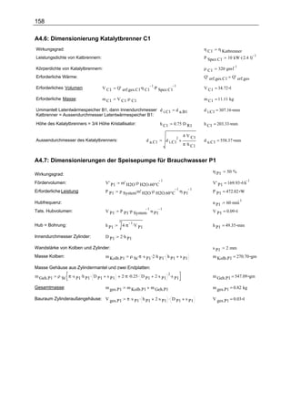 158

A4.6: Dimensionierung Katalytbrenner C1
Wirkungsgrad:                                                                                                    η C1      η Katbrenner
                                                                                                                                 10 kW .( 2.4 l)
                                                                                                                                                   1
Leistungsdichte von Katbrennern:                                                                                 P Spez.C1

                                                                                                                           320 gm.l
                                                                                                                                    1
Körperdichte von Katalytbrennern:                                                                                ρ C1
Erforderliche Wärme:                                                                                             Q' erf.ges.C1     Q' erf.ges

                                                  Q' erf.ges.C1.η C1 .P Spez.C1
                                                                    1           1
Erforderliches Volumen:               V C1                                                                       V C1 = 34.72 l

Erforderliche Masse:                  m C1        V C1 .ρ C1                                                     m C1 = 11.11 kg

Ummantelt Latentwärmespeicher B1, dann Innendurchmesser d i.C1                                    d a.B1         d i.C1 = 307.16 mm
Katbrenner = Aussendurchmesser Latentwärmespeicher B1:

Höhe des Katalytbrenners = 3/4 Höhe Kristallisator:                                     h C1    0.75 .D R1       h C1 = 203.33 mm

                                                                                                       4 .V C1
                                                                                                  2
Aussendurchmesser des Katalytbrenners:                                     d a.C1           d i.C1               d a.C1 = 558.37 mm
                                                                                                       π .h C1


A4.7: Dimensionierungen der Speisepumpe für Brauchwasser P1
                                                                                                                        η P1   50 %
Wirkungsgrad:
                                                       m' H2O .ρ H2O.60°C                                               V' P1 = 169.93 l.h
                                                                                        1                                                  1
Fördervolumen:                            V' P1
                                                   p System.m' H2O .ρ H2O.60°C .η P1
                                                                              1      1
Erforderliche Leistung:                   P P1                                                                          P P1 = 472.02 W

                                                                                                                               60 .min
                                                                                                                                         1
Hubfrequenz:                                                                                                            n P1
                                                   P P1 .p System .n P1
                                                                 1      1
Tats. Hubvolumen:                         V P1                                                                          V P1 = 0.09 l

                                                   3
                                                       4 .π .V P1
                                                            1
Hub = Bohrung:                            h P1                                                                          h P1 = 49.35 mm

Innendurchmesser Zylinder:                D P1     2 .h P1

Wandstärke von Kolben und Zylinder:                                                                                     s P1   2 mm
Masse Kolben:                             m Kolb.P1         ρ St   .π .s        .2 .h     .                             m Kolb.P1 = 270.70 gm
                                                                           P1           P1 h P1       s P1

Masse Gehäuse aus Zylindermantel und zwei Endplatten:
            ρ St . π .s P1 .h P1 . D P1                2 .π .0.25 . D P1          2 .s P1 .s P1
                                                                                         2
m Geh.P1                                  s P1                                                                          m Geh.P1 = 547.09 gm

Gesamtmasse:                              m ges.P1        m Kolb.P1          m Geh.P1                                   m ges.P1 = 0.82 kg

Bauraum Zylinderaußengehäuse: V ges.P1                    π .s P1 . h P1          2 .s P1 . D P1        s P1            V ges.P1 = 0.03 l
 