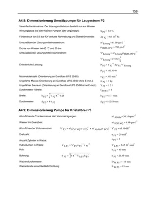 159

A4.8: Dimensionierung Umwälzpumpe für Laugestrom P2
Vereinfachte Annahme: Der Lösungsmittelstrom besteht nur aus Wasser
Wirkungsgrad (bei sehr kleinen Pumpen sehr ungünstig!):                              η P2       1.0 %

                                                                                                 0.5 .10 .Pa
                                                                                                        5
Förderdruck von 0.5 bar für Verluste Rohrreibung und Überströmventile:               ∆p P2

                                                                                     m' Lösung = 61.00 gm.s
                                                                                                            1
Umzuwälzender Lösungsmittelmassestrom:
                                                                                                        990 .gm.l
                                                                                                                  1
                                                                                     ρ H2O.60°C
Dichte von Wasser bei 60 °C und 50 bar:
                                                                                     V' Lösung m' Lösung.ρ H2O.250°C
                                                                                                                     1
Umzuwälzender Lösungsmittelvolumenstrom:
                                                                                                                l
                                                                                     V' Lösung = 273.82
                                                                                                         h
                                                                                                η P2 ∆p P2 .V' Lösung
                                                                                                    1.
Erforderliche Leistung:                                                              P P2

                                                                                     P P2 = 380.30 W

                                                                                             500 .min
                                                                                                        1
Maximaldrehzahl (Orientierung an Gundfoss UPS 25/60):                                n P2
Ungefähre Masse (Orientierung an Gundfoss UPS 25/60 ohne E-mot.):                    m P2       1 kg
Ungefährer Bauraum (Orientierung an Gundfoss UPS 25/60 ohne E-mot.):                 V P2       1.2 l
Durchmesser / Breite:                                                                f d.b.P2     4
                            3
                                V P2 .π .0.25
                                        1
Breite:              b P2                                                            b P2 = 45.71 mm

Durchmesser:         d P2   4 .b P2                                                  d P2 = 182.83 mm


A4.9: Dimensionierung Pumpe für Kristallbrei P3
                                                                                                    m' Abfuhr = 50.10 gm.s
                                                                                                                           1
Abzuführende Trockenmasse inkl. Verunreinigungen:

                                                                                                    m' H2O.VQ = 6.88 gm.s
                                                                                                                          1
Wasser im Quarzbrei:

                                                   m' H2O.VQ .ρ H2O          m' Abfuhr.ρ SiO2 V' P3 = 63.56 l.h
                                                                    1                        1                  1
Abzuführender Volumenstrom:              V' P3

                                                                                                            20 .min
                                                                                                                      1
Drehzahl:                                                                                           n P3
                                                                                                    z P3    2
Anzahl Zylinder in Walze:
                                                       V' P3 .n P3 .z P3                            V h.P3 = 2.65 .10 mm
                                                                  1      1                                                4   3
Hubvolumen in Walze:                      V h.P3
Hub:                                                                                                h P3    80 mm
                                                   2
                                                       4 .π .V h.P3.h P3
                                                            1            1
Bohrung:                                  b P3                                                      b P3 = 20.53 mm

Walzendurchmesser:                                                                                  D W.P3          110 mm
Walzenbreite einschließlich Dichtung:                                                               B W.P3          85 mm
 