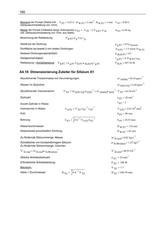160


                                                0.25 .π . D W.P3        2 mm . B W.P3
                                                                            2
Bauraum der Pumpe (Walze inkl. V P3                                                            2 mm   V P3 = 0.86 l
Gehäuseummantelung von 1mm):

Masse der Pumpe (Vollwalze abzgl. Hubvolumen m P3                    V P3    2 .V h.P3 .ρ St          m P3 = 6.84 kg
inkl. Gehäuseummantelung von 1mm; aus Stahl):

Berechnung der Reibleistung:                  P R.P3 p g.A.µ .v g

Gleitdruck der Dichtung:                                                                              p g.P3    0.5 .p System
Dichtfläche bei jeweils 5 mm breiten Dichtringen:                                                     A D.P3      2 .5 mm.π .D W.P3
Reibwert Dichtungsmaterial/Stahl:                                                                     µ Reib.P3      0.5
Gleitgeschwindigkeit:                                                                                 v g.P3    π .D         .
                                                                                                                         W.P3 n P3
Reibleistung = Antriebsleistung:     P R.P3     p g.P3.A D.P3 .µ Reib.P3.v g.P3                       P R.P3 = 497.59 W


A4.10: Dimensionierung Zuteiler für Silizium X1
                                                                                                         m' Abfuhr = 50.10 gm.s
                                                                                                                                1
Abzuführende Trockenmasse incl Verunreinigungen:

                                                                                                         m' H2O.VQ = 6.88 gm.s
                                                                                                                               1
Wasser im Quarzbrei:

                                                         m' H2O.VQ .ρ H2O          m' Abfuhr.ρ SiO2 V' P3 = 63.56 l.h
                                                                          1                        1                  1
Abzuführender Volumenstrom:               V' P3

                                                                                                                20 .min
                                                                                                                           1
Drehzahl:                                                                                                n P3
                                                                                                         z P3   2
Anzahl Zylinder in Walze:
                                                             V' P3 .n P3 .z P3                           V h.P3 = 2.65 .10 mm
                                                                        1      1                                               4       3
Hubvolumen in Walze:                          V h.P3
Hub:                                                                                                     h P3   80 mm
                                                         2
                                                             4 .π .V h.P3.h P3
                                                                  1            1
Bohrung:                                      b P3                                                       b P3 = 20.53 mm

Walzendurchmesser:                                                                                       D W.P3      110 mm
Walzenbreite einschließlich Dichtung:                                                                    B W.P3      85 mm
                                                                                                                               1
Zu fördernde Siliziummenge, Masse:                                                                m' Si.real = 0.02 kg s
                                                                                                                     1.25 kg.l
                                                                                                                                   1
Schüttdichte von brockenförmigem Silizium:                                                        ρ Si.Brocken
Zu fördernde Siliziummenge, Volumen:
             m' Si.real.ρ Si.Brocken                                                              V' Si.real = 68.93 l.h
                                     1                                                                                   1
V' Si.real

                                                                                                           25 .min
                                                                                                                     1
Übliche Antriebsdrehzahl:                                                                         n X1
Erforderliche Antriebsleistung:                                                                   P X1     100 W
Bauraum :                                                                                         V X1     1l
                                                     3
                                                         4 .π .V X1
                                                              1
Höhe = Durchmesser:                      D X1                                                     D X1 = 108.39 mm
 