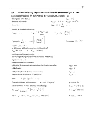 161

A4.11: Dimensionierung Expansionsmaschinen für Wasserstoffgas Y1 - Y4
Expansionsmaschine Y1 zum Antrieb der Pumpe für Kristallbrei P3:
Wirkungsgrad (ohne therm.):                                                                                η Y1         50 %
                                                                                      17.0 .10 Pa                           11.0 .10 Pa
                                                                                              5                                        5
Nutzbares Druckgefälle:                                                   p Y1.1                           p Y1.2
                                                                                                J
Konstanten:                                                               R Gas       8.3143               κ   1.4
                                                                                               Mol.K

Leistung bei adiabater Entspannung:                                                                                 κ       1
                                                                                                                        κ
                                              n' H2 .R Gas.T 1.Y1                                         p Y1.2
T 1.Y1    T 2.Y2                  V 1.Y1                                          T 2.Y1       T 1.Y1 .
                                                      p Y1.1                                              p Y1.1
                                                        κ       1
                                                            κ
                  1 .                         p Y1.2
P Adiabat.Y1         p   .V    . 1                                                                         P Adiabat.Y1 = 1.015 .10 W
                                                                                                                                           3
                 κ 1 Y1.1 1.Y1                p Y1.1

P Y1     P Adiabat.Y1.η Y1
Ist Nutzleistung größer als erforderliche Antriebsleistung?
P Y1 = 507.56 W               >     P R.P3 = 497.59 W

Ausführung als Flügelzellenmotor:
Näherungsgleichung für Expansionsvolumen pro Umdrehung:
V U 2 .e .b .( π .D   s .z)
mit Gehäuseinnendurchmesser D
mit üblicher Schieberbreite selbstschmierender Kunstkohlelamellen:                                                 s Y1          4 mm
mit Zellenzahl:                                                                                                    z Y1          4

mit Verhältnis Schieberbreite zu Durchmesser:                                                                      fb           1.6
mit Verhältnis Exzentrizität zu Durchmesser:                                                                       fe           0.14

                 V U 2 .f e .f b .D .( π .D   s .z)
                                   2
somit:

                                                                    V 1.Y1.n P3
                                                                                  1
Expansionsvolumen pro Umdrehung:                      V U.Y1                                                       V U.Y1 = 6.13 l

                                                                                                                   V U 2 .f e .f b .D .( π .D)
                                                                                                                                     2
Schiebervolumen in erster Näherung vernachlässigt:
                     1              3
                              .3 4 . V     . 2. 2. 2
D Y1.app
               2 .f e .f b .π          U.Y1 f e f b π                                                              D Y1.app = 163.28 mm


                2 .f e .f b .D Y1.app . π .D Y1.app      s Y1.z Y1
                                     2
V U.Y1.app                                                                                                         V U.Y1.app = 5.94 l
 