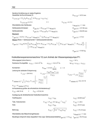 162

Iterative Annäherung an reales Ergebnis:
Gewählter Ist-Durchmesser D:                                                                                              D Y1.ist       165.0 mm
               2 .f e .f b .D Y1.ist π .D Y1.ist s Y1.z Y1
                                2.
V U.Y1.ist

              V U.Y1.ist = 6.13 l                                >=                               V U.Y1 = 6.13 l
Wandstärke des Gehäuses:                                                                                                  s Wand.Y1        1 mm
Gehäusedurchmesser:                  D ges.Y1        D Y1.ist 2 .s Wand.Y1                                                D ges.Y1 = 167.00 mm
Gehäusebreite:                       b ges.Y1        D Y1.ist.f b 2 .s Wand.Y1                                            b ges.Y1 = 266.00 mm
Bauraum:
         0.25 .π . D Y1.ist s Wand.Y1 . f b .D Y1.ist 2 .s Wand.Y1
                                     2
V ges.Y1                                                                                                                  V ges.Y1 = 5.76 l
Masse (Rotor + Gehäusemantel + Gehäuseseitenwände):

             ρ St .0.25 .π . f b .D Y1.ist. 0.75 . D Y1.ist 2 .f e .D Y1.ist
                                                                             2                                              2              2
m ges.Y1                                                                                     D Y1.ist s Wand.Y1                   D Y1.ist     ...
                             + 2 .D Y1.ist .s Wand.Y1
                                           2


                                                                                                                          m ges.Y1 = 19.60 kg



Hubkolbenexpansionsmaschine Y2 zum Antrieb der Wasserspeisepumpe P1:
Wirkungsgrad (ohne therm.):                                                                                        η Y2     50 %
                                        26.0 .10 Pa                            18.0 .10 Pa
                                                 5                                      5
Nutzbares Druckgefälle: p Y2.1                                       p Y2.2                                        ∆p Y2        p Y2.1    p Y2.2

                                                                                J
Konstanten:                                            R Gas          8.3143                 κ        1.4
                                                                               Mol.K
Leistung bei adiabater Entspannung:                                                                                                            κ       1
                                                                     n' H2 .R Gas.T 1.Y2                                                           κ
               T 1.Y2   289.90 K                     V 1.Y2                                                                          p Y2.2
                                                                           p Y2.1                               T 2.Y2     T 1.Y2.
                                                                                                                                     p Y2.1
                                                         κ       1
                                                             κ
                  1 .                           p Y2.2
P Adiabat.Y2         p   .V    . 1                                                                                 P Adiabat.Y2 = 961.555 W
                 κ 1 Y2.1 1.Y2                  p Y2.1

P Y2   P Adiabat.Y2.η Y2
Ist Nutzleistung größer als erforderliche Antriebsleistung?
P Y2 = 480.78 W            >         P P1 = 472.02 W

Auslegung als direktwirkende Hubkolbenmaschine:
                                                                                                                                                   1
Hubfrequenz:                                                           n Y2     n P1                                       n Y2 = 60.00 min

                                                                        P Y2. 0.5 .∆p Y2
                                                                                                 1.         1
Tats. Hubvolumen:                                        V Y2                                     n Y2                     V Y2 = 1.20 l
Hub:                                                                   h Y2     h P1                                       h Y2 = 49.35 mm

                                                                                2
                                                                                    4 .π .V Y2.h Y2
                                                                                         1          1
Bohrung:                                                               b Y2                                                b Y2 = 176.10 mm

Wandstärke des Maschinengehäuses:                                                                                          s Wand.Y2         1 mm
Baulänge entspricht etwa doppeltem Hub zzgl. Gehäusewandstärke: ges.Y2
                                                              l                                                 2 .h Y2    l ges.Y2 = 98.70 mm
 