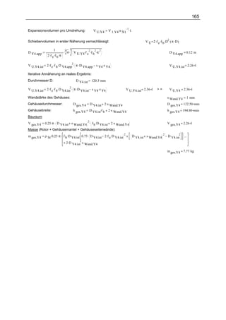 165


                                                                 V 1.Y4.n X1 .1
                                                                            1
Expansionsvolumen pro Umdrehung:                       V U.Y4


                                                                                              V U 2 .f e .f b .D .( π .D)
                                                                                                                2
Schiebervolumen in erster Näherung vernachlässigt:

                   1           3
                         .3 4 . V     . 2. 2. 2
D Y4.app
                .f .f .π
               2 e b              U.Y4 f e f b π                                                                 D Y4.app = 0.12 m


              2 .f e .f b .D Y4.app . π .D Y4.app        s Y4.z Y4
                                   2
V U.Y4.ist                                                                                                       V U.Y4.ist = 2.26 l

Iterative Annäherung an reales Ergebnis:
Durchmesser D:                        D Y4.ist        120.5 mm

              2 .f e .f b .D Y4.ist . π .D Y4.ist s Y4 .z Y4
                                 2
V U.Y4.ist                                                                       V U.Y4.ist = 2.36 l   >=        V U.Y4 = 2.36 l

Wandstärke des Gehäuses:                                                                                        s Wand.Y4         1 mm
Gehäusedurchmesser:                  D ges.Y4        D Y4.ist 2 .s Wand.Y4                                      D ges.Y4 = 122.50 mm
Gehäusebreite:                       b ges.Y4    D Y4.ist.f b    2 .s Wand.Y4                                   b ges.Y4 = 194.80 mm
Bauraum:
         0.25 .π . D Y4.ist s Wand.Y4 . f b .D Y4.ist 2 .s Wand.Y4
                                                 2
V ges.Y4                                                                                                        V ges.Y4 = 2.26 l
Masse (Rotor + Gehäusemantel + Gehäuseseitenwände):
             ρ St .0.25 .π . f b .D Y4.ist. 0.75 . D Y4.ist 2 .f e .D Y4.ist
                                                                             2                              2               2
m ges.Y4                                                                             D Y4.ist s Wand.Y4         D Y4.ist        ...
                             + 2 .D Y4.ist .s Wand.Y4
                                           2


                                                                                                                m ges.Y4 = 7.77 kg
 