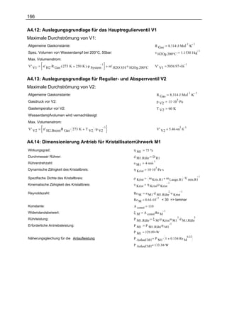 166

A4.12: Auslegungsgrundlage für das Hauptregulierventil V1
Maximale Durchströmung von V1:
                                                                                                      8.314 .J .Mol .K
                                                                                                                   1   1
Allgemeine Gaskonstante:                                                                  R Gas
                                                                                                                 1.1530 l.kg
                                                                                                                             1
Spez. Volumen von Wasserdampf bei 200°C, 50bar:                                           v H2Og.200°C
Max. Volumenstrom:
         n' H2 .R Gas.( 273 K     250 K ) .p System       m' H2O.VH.v H2Og.200°C          V' V1 = 5056.97 l.h
                                                      1                                                       1
V' V1


A4.13: Auslegungsgrundlage für Regulier- und Absperrventil V2
Maximale Durchströmung von V2:
                                                                                                          8.314 .J .Mol .K
                                                                                                                       1   1
Allgemeine Gaskonstante:                                                                      R Gas
                                                                                                      11 .10 .Pa
                                                                                                            5
Gasdruck vor V2:                                                                              p V2
Gastemperatur vor V2:                                                                         T V2    60 K
Wasserdampfvolumen wird vernachlässigt
Max. Volumenstrom:
          n' H2.Brenn.R Gas. 273 K      T V2 .p V2                                            V' V2 = 5.46 m .h
                                                   1                                                        3 1
V' V2


A4.14: Dimensionierung Antrieb für Kristallisatorrührwerk M1
Wirkungsgrad:                                                          η M1      75 %
Durchmesser Rührer:                                                    d M1.Rühr      D R1
                                                                                 4 .min
                                                                                          1
Rührerdrehzahl:                                                        n M1
                                                                                  10 .10 .Pa .s
                                                                                        3
Dynamische Zähigkeit des Kristallbreis:                                η Krist

                                                                                   m Kris.R1 m Lauge.R1 .V min.R1
                                                                                                                               1
Spezifische Dichte des Kristallbreis:                                  ρ Krist
                                                                                  η Krist.ρ Krist
                                                                                                  1
Kinematische Zähigkeit des Kristallbreis:                              ν Krist

                                                                                 n M1 .d M1.Rühr .ν Krist
                                                                                                      2          1
Reynoldszahl:                                                          Re M
                                                                                              3
                                                                       Re M = 0.64 10             < 30 => laminar
Konstante:                                                             A const     110
                                                                       ξ M A const.Re M
                                                                                         1
Widerstandsbeiwert:
                                                                       P M1.Rühr ξ M .ρ Krist.n M1 .d M1.Rühr
                                                                                                  3         5
Rührleistung:
                                                                                 P M1.Rühr.η M1
                                                                                                1
Erforderliche Antriebsleistung:                                        P M1
                                                                       P M1 = 129.89 W
                                                                       P Anlauf.M1 P M1 . 1               0.134 .Re M
                                                                                                                     0.22
Näherungsgleichung für die Anlaufleistung
                                        :
                                                                       P Anlauf.M1= 133.34 W
 