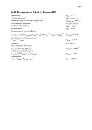 167

A4.15: Dimensionierung Antrieb für Siebmantel M2
Wirkungsgrad:                                                                                  η M2     75 %
Höhe des Siebmantels:                                                                          h M2     D Beh.R2.Sm
Dynamische Zähigkeit der NaOH-Lösung bei 30°C:                                                 η Lösung.M2 0.040 .Pa .s
Durchmesser des Siebmantels:                                                                   d i.M2    D Beh.R2.Sm
Durchmesser des Behälters:                                                                     d a.M2     D Beh.R2
                                                                                                                 1
Antriebsdrehzahl:                                                                              n M2     50 min
Betriebsleistung für rotierenden Zylinder:
                                                                                           1
              h M2 .4 .π .η Lösung.M2 d a.M2 .d i.M2 . 2 .π .n M2 . 2 . d a.M2
                                     .      2       2            2            2        2
P R.Z.M2                                                                          d i.M2       P R.Z.M2 = 16.98 W

Betriebsleistung für Flüssigkeitsreibung:
P R.M2 5 .P R.Z.M2                                                                             P R.M2 = 84.89 W

Anlaufzeit:                                                                                    ∆t An.M2     5s
Massenträgheit des Siebmantels:
              0.125 .m Sm.R2.d i.M2
                                   2                                                                                 2
J Sm.M2                                                                                        J Sm.M2 = 2.84 kg m
Anfahrleistung für Beschleunigung:
          2 .π .J Sm.M2.n M2 .∆t An.M2
              2             2          1
P An.M2                                                                                        P An.M2 = 7.80 W
Gesamtleistung:
          P An.M2 P R.M2 .η M2
                               1
P M2                                                                                           P M2 = 123.59 W
 