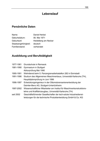 169


                                Lebenslauf



Persönliche Daten

Name:                  Daniel Herbst
Geburtsdatum:          06. Mai 1971
Geburtsort:            Heidelberg am Neckar
Staatsangehörigkeit:   deutsch
Familienstand:         verheiratet



Ausbildung und Berufstätigkeit


1977-1981   Grundschule in Remseck
1981-1990   Gymnasium in Stuttgart
            Abiturprüfung Mai 1990
1990-1991   Wehrdienst beim 5. Panzergrenadierbataillon 282 in Dornstadt
1991-1996   Studium des Allgemeinen Maschinenbaus, Universität Karlsruhe (TH),
            Hauptdiplomprüfung im Juni 1996
1996-1997   Entwicklungsingenieur in der Ottomotorenserienentwicklung der
            Daimler-Benz AG, Stuttgart-Untertürkheim
1997-2002   Wissenschaftlicher Mitarbeiter am Institut für Maschinenkonstruktions-
            lehre und Kraftfahrzeugbau, Universität Karlsruhe (TH)
seit 2002   Geschäftsführender Gesellschafter der tech-solute Industriedienst-
            leistungen für die technische Produktentwicklung GmbH & Co. KG
 