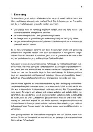 1



1 Einleitung
Straßenfahrzeuge mit emissionsfreien Antrieben haben sich noch nicht am Markt eta-
bliert, weil bislang ein geeigneter Kraftstoff fehlt. Die Anforderungen an Energieträ-
ger, die in Kraftfahrzeugen eingesetzt werden, sind hoch:


•   Die Energie muss im Fahrzeug mitgeführt werden, also eine hohe masse- und
    volumenspezifische Energiedichte besitzen,
•   die Handhabung muss für Laien gefahrlos möglich sein,
•   die Energie muss in großen Mengen und kostengünstig zur Verfügung stehen,
•   die gespeicherte Energie muss in Systemen hoher Leistungsdichte in Nutzenergie
    gewandelt werden können.

Es ist kein Energieträger bekannt, der diese Forderungen erfüllt und gleichzeitig
emissionsfrei umgesetzt werden kann. Zwar ist Wasserstoff in flüssiger oder kompri-
mierter Form ein denkbarer Kompromiss, jedoch hat er gravierende Nachteile in Be-
zug auf gefahrlosen Umgang und langfristige Speicherfähigkeit.

Außerdem können absolut emissionsfreie Fahrzeuge nur mit Elektroantrieben reali-
siert werden. Da selbst sehr gute Traktionsbatterien zu geringe Energiedichten besit-
zen, bietet sich die Brennstoffzelle als elektrochemischer Energiewandler an. Der
heute kurz vor der Serienreife liegende Brennstoffzellentyp für Fahrzeugantriebe
lässt sich ausschließlich mit Wasserstoff betreiben. Hieraus wird ersichtlich, dass in
Zukunft ein Wasserstoffspeicher mit hoher Energiedichte notwendig sein wird.

Die bekannten Systeme zur Wasserstoffspeicherung oder –erzeugung haben entwe-
der geringe Energiedichten oder setzen klimarelevantes CO2 frei, so dass sie für mo-
bile und emissionsfreie Antriebe derzeit nicht geeignet sind. Die Wasserstofferzeu-
gung durch Zersetzung von Wasser mit einigen Metallen und Metallhydriden ver-
spricht hohe Energiedichten, jedoch sind die meisten Metalle und alle Metallhydride
so reaktiv, dass sie unter Luftabschluss gelagert werden müssen, und so ihre Hand-
habung für Laien nicht möglich ist. Das Metall Beryllium, das gewichtsspezifisch die
höchste Wasserstoffmenge freisetzen kann, und unter Normalbedingungen nicht mit
Luftsauerstoff oder Wasser reagiert, ist aufgrund seiner extremen Giftigkeit nicht zu
verwenden.

Sehr günstig erscheint die Wasserstofferzeugung mit Hilfe von Silizium, wenn Was-
ser von Silizium zu Wasserstoff zersetzt wird und als Nebenprodukt nur wasserfreies
Siliziumdioxid SiO2 entsteht:
 
