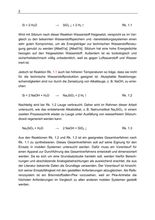 2



    Si + 2 H2O            →    SiO2 ↓ + 2 H2 ↑                            Rk. 1.1

Wird mit Silizium nach dieser Reaktion Wasserstoff freigesetzt, verspricht es im Ver-
gleich zu den bekannten Wasserstoffspeichern und –bereitstellungssystemen einen
sehr guten Kompromiss, um als Energieträger zur technischen Wasserstofferzeu-
gung genutzt zu werden [Albe01a], [Albe01b]. Silizium hat eine hohe Energiedichte
bezogen auf den freigesetzten Wasserstoff. Außerdem ist es toxikologisch und
sicherheitstechnisch völlig unbedenklich, weil es gegen Luftsauerstoff und Wasser
inert ist.

Jedoch ist Reaktion Rk. 1.1 auch bei höheren Temperaturen so träge, dass sie nicht
für die technische Wasserstoffproduktion geeignet ist. Akzeptable Reaktionsge-
schwindigkeiten sind nur durch die Zersetzung von Alkalilauge, z. B. NaOH, zu errei-
chen:

    Si + 2 NaOH + H2O     →    Na2SiO3 + 2 H2 ↑                           Rk. 1.2

Nachteilig wird bei Rk. 1.2 Lauge verbraucht. Daher wird im Rahmen dieser Arbeit
untersucht, wie das entstehende Alkalisilikat, z. B. Natriumsilikat Na2SiO3, in einem
zweiten Prozessschritt wieder zu Lauge unter Ausfällung von wasserfreiem Silizium-
dioxid regeneriert werden kann:

    Na2SiO3 + H2O         →    2 NaOH + SiO2 ↓                            Rk. 1.3

Aus den Reaktionen Rk. 1.2 und Rk. 1.3 ist ein geeignetes Gesamtverfahren nach
Rk. 1.1 zu synthetisieren. Dieses Gesamtverfahren soll auf seine Eignung für den
Einsatz in mobilen Systemen untersucht werden. Dafür muss ein Vorentwurf für
einen Apparat zur Durchführung des Gesamtverfahrens entwickelt und dimensioniert
werden. Da es sich um eine Grundsatzstudie handeln soll, werden hierfür Berech-
nungen und abschätzende Analogiebetrachtungen als ausreichend erachtet, die aus
der Literatur bekannte Daten als Grundlage verwenden. Der Vorentwurf ist hinsicht-
lich seiner Einsatzfähigkeit mit den gestellten Anforderungen abzugleichen. Als Refe-
renzsystem ist ein Brennstoffzellen-Pkw vorzusehen, weil an Pkw-Antriebe die
höchsten Anforderungen im Vergleich zu allen anderen mobilen Systemen gestellt
werden.
 