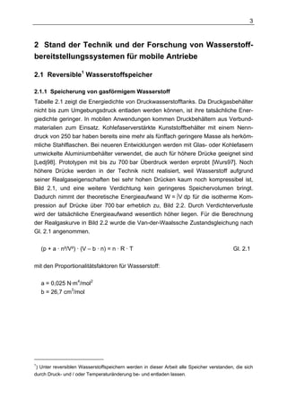 3



2 Stand der Technik und der Forschung von Wasserstoff-
bereitstellungssystemen für mobile Antriebe

2.1 Reversible1 Wasserstoffspeicher

2.1.1 Speicherung von gasförmigem Wasserstoff
Tabelle 2.1 zeigt die Energiedichte von Druckwasserstofftanks. Da Druckgasbehälter
nicht bis zum Umgebungsdruck entladen werden können, ist ihre tatsächliche Ener-
giedichte geringer. In mobilen Anwendungen kommen Druckbehältern aus Verbund-
materialien zum Einsatz. Kohlefaserverstärkte Kunststoffbehälter mit einem Nenn-
druck von 250 bar haben bereits eine mehr als fünffach geringere Masse als herköm-
mliche Stahlflaschen. Bei neueren Entwicklungen werden mit Glas- oder Kohlefasern
umwickelte Aluminiumbehälter verwendet, die auch für höhere Drücke geeignet sind
[Ledj98]. Prototypen mit bis zu 700 bar Überdruck werden erprobt [Wurs97]. Noch
höhere Drücke werden in der Technik nicht realisiert, weil Wasserstoff aufgrund
seiner Realgaseigenschaften bei sehr hohen Drücken kaum noch kompressibel ist,
Bild 2.1, und eine weitere Verdichtung kein geringeres Speichervolumen bringt.
Dadurch nimmt der theoretische Energieaufwand W = ∫V dp für die isotherme Kom-
pression auf Drücke über 700 bar erheblich zu, Bild 2.2. Durch Verdichterverluste
wird der tatsächliche Energieaufwand wesentlich höher liegen. Für die Berechnung
der Realgaskurve in Bild 2.2 wurde die Van-der-Waalssche Zustandsgleichung nach
Gl. 2.1 angenommen.

    (p + a · n²/V²) · (V – b · n) = n · R · T                                             Gl. 2.1

mit den Proportionalitätsfaktoren für Wasserstoff:

    a = 0,025 N·m4/mol2
    b = 26,7 cm3/mol




1
 ) Unter reversiblen Wasserstoffspeichern werden in dieser Arbeit alle Speicher verstanden, die sich
durch Druck- und / oder Temperaturänderung be- und entladen lassen.
 