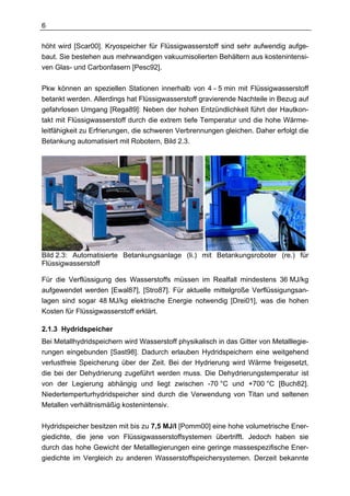 6

höht wird [Scar00]. Kryospeicher für Flüssigwasserstoff sind sehr aufwendig aufge-
baut. Sie bestehen aus mehrwandigen vakuumisolierten Behältern aus kostenintensi-
ven Glas- und Carbonfasern [Pesc92].

Pkw können an speziellen Stationen innerhalb von 4 - 5 min mit Flüssigwasserstoff
betankt werden. Allerdings hat Flüssigwasserstoff gravierende Nachteile in Bezug auf
gefahrlosen Umgang [Rega89]: Neben der hohen Entzündlichkeit führt der Hautkon-
takt mit Flüssigwasserstoff durch die extrem tiefe Temperatur und die hohe Wärme-
leitfähigkeit zu Erfrierungen, die schweren Verbrennungen gleichen. Daher erfolgt die
Betankung automatisiert mit Robotern, Bild 2.3.




Bild 2.3: Automatisierte Betankungsanlage (li.) mit Betankungsroboter (re.) für
Flüssigwasserstoff

Für die Verflüssigung des Wasserstoffs müssen im Realfall mindestens 36 MJ/kg
aufgewendet werden [Ewal87], [Stro87]. Für aktuelle mittelgroße Verflüssigungsan-
lagen sind sogar 48 MJ/kg elektrische Energie notwendig [Drei01], was die hohen
Kosten für Flüssigwasserstoff erklärt.

2.1.3 Hydridspeicher
Bei Metallhydridspeichern wird Wasserstoff physikalisch in das Gitter von Metalllegie-
rungen eingebunden [Sast98]. Dadurch erlauben Hydridspeichern eine weitgehend
verlustfreie Speicherung über der Zeit. Bei der Hydrierung wird Wärme freigesetzt,
die bei der Dehydrierung zugeführt werden muss. Die Dehydrierungstemperatur ist
von der Legierung abhängig und liegt zwischen -70 °C und +700 °C [Buch82].
Niedertemperturhydridspeicher sind durch die Verwendung von Titan und seltenen
Metallen verhältnismäßig kostenintensiv.


Hydridspeicher besitzen mit bis zu 7,5 MJ/l [Pomm00] eine hohe volumetrische Ener-
giedichte, die jene von Flüssigwasserstoffsystemen übertrifft. Jedoch haben sie
durch das hohe Gewicht der Metalllegierungen eine geringe massespezifische Ener-
giedichte im Vergleich zu anderen Wasserstoffspeichersystemen. Derzeit bekannte
 