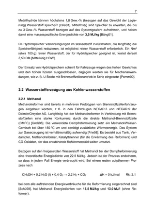 7

Metallhydride können höchstens 1,8 Gew.-% (bezogen auf das Gewicht der Legie-
rung) Wasserstoff speichern [Drei01]. Mittelfristig sind Speicher zu erwarten, die bis
zu 3 Gew.-% Wasserstoff bezogen auf das Systemgewicht aufnehmen, und haben
damit eine massespezifische Energiedichte von 3,5 MJ/kg [Büng01].


Da Hydridspeicher Verunreinigungen im Wasserstoff zurückhalten, die langfristig die
Speicherfähigkeit reduzieren, ist möglichst reiner Wasserstoff erforderlich. Ein Nm³
(etwa 100 g) reiner Wasserstoff, der für Hydridspeicher geeignet ist, kostet derzeit
2,50 DM [Mitteilung HDW].

Der Einsatz von Hydridspeichern scheint für Fahrzeuge wegen des hohen Gewichtes
und den hohen Kosten ausgeschlossen, dagegen werden sie für Nischenanwen-
dungen, wie z. B. U-Boote mit Brennstoffzellenantrieb in Serie eingesetzt [Pomm00].



2.2 Wasserstofferzeugung aus Kohlenwasserstoffen

2.2.1 Methanol
Methanolreformer sind bereits in mehreren Prototypen von Brennstoffzellenfahrzeu-
gen eingebaut worden, z. B. in den Fahrzeugen NECAR 3 und NECAR 5 der
DaimlerChrysler AG. Langfristig hat der Methanolreformer in Verbindung mit Brenn-
stoffzellen eine starke Konkurrenz durch die direkte Methanol-Brennstoffzelle
(DMFC) [Groß98]. Die verwendete Dampfreformierung setzt ein Methanol/Wasser-
Gemisch bei über 150 °C um und benötigt zusätzliche Wärmeenergie. Das System
zur Gaserzeugung ist verhältnismäßig aufwendig [Frie98]. Es besteht aus Tank, Ver-
dampfer, Methanolreformer, Katalytbrenner (für die Erwärmung des Reformers) und
CO-Oxidator, der das entstehende Kohlenmonoxid weiter umsetzt.

Bezogen auf den freigesetzten Wasserstoff hat Methanol bei der Dampfreformierung
eine theoretische Energiedichte von 22,5 MJ/kg. Jedoch ist der Prozess endotherm,
so dass in jedem Fall Energie verbraucht wird. Bei einem realen autothermen Pro-
zess nach

  CH3OH + 0,2 H2O (l) + 0,4 O2 → 2,2 H2 + CO2              ∆H = 0 kJ/mol      Rk. 2.1

bei dem alle auftretenden Energieverbräuche für die Reformierung eingerechnet sind
[Schü98], hat Methanol Energiedichten von 16,5 MJ/kg und 13,0 MJ/l (ohne Re-
former).
 