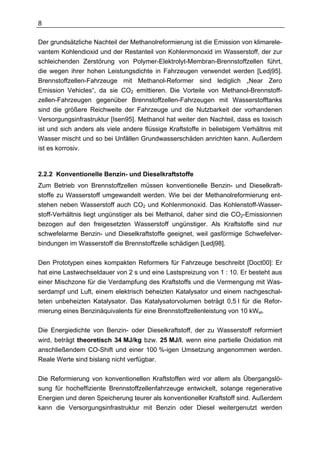8

Der grundsätzliche Nachteil der Methanolreformierung ist die Emission von klimarele-
vantem Kohlendioxid und der Restanteil von Kohlenmonoxid im Wasserstoff, der zur
schleichenden Zerstörung von Polymer-Elektrolyt-Membran-Brennstoffzellen führt,
die wegen ihrer hohen Leistungsdichte in Fahrzeugen verwendet werden [Ledj95].
Brennstoffzellen-Fahrzeuge mit Methanol-Reformer sind lediglich „Near Zero
Emission Vehicles“, da sie CO2 emittieren. Die Vorteile von Methanol-Brennstoff-
zellen-Fahrzeugen gegenüber Brennstoffzellen-Fahrzeugen mit Wasserstofftanks
sind die größere Reichweite der Fahrzeuge und die Nutzbarkeit der vorhandenen
Versorgungsinfrastruktur [Isen95]. Methanol hat weiter den Nachteil, dass es toxisch
ist und sich anders als viele andere flüssige Kraftstoffe in beliebigem Verhältnis mit
Wasser mischt und so bei Unfällen Grundwasserschäden anrichten kann. Außerdem
ist es korrosiv.



2.2.2 Konventionelle Benzin- und Dieselkraftstoffe
Zum Betrieb von Brennstoffzellen müssen konventionelle Benzin- und Dieselkraft-
stoffe zu Wasserstoff umgewandelt werden. Wie bei der Methanolreformierung ent-
stehen neben Wasserstoff auch CO2 und Kohlenmonoxid. Das Kohlenstoff-Wasser-
stoff-Verhältnis liegt ungünstiger als bei Methanol, daher sind die CO2-Emissionnen
bezogen auf den freigesetzten Wasserstoff ungünstiger. Als Kraftstoffe sind nur
schwefelarme Benzin- und Dieselkraftstoffe geeignet, weil gasförmige Schwefelver-
bindungen im Wasserstoff die Brennstoffzelle schädigen [Ledj98].

Den Prototypen eines kompakten Reformers für Fahrzeuge beschreibt [Doct00]: Er
hat eine Lastwechseldauer von 2 s und eine Lastspreizung von 1 : 10. Er besteht aus
einer Mischzone für die Verdampfung des Kraftstoffs und die Vermengung mit Was-
serdampf und Luft, einem elektrisch beheizten Katalysator und einem nachgeschal-
teten unbeheizten Katalysator. Das Katalysatorvolumen beträgt 0,5 l für die Refor-
mierung eines Benzinäquivalents für eine Brennstoffzellenleistung von 10 kWel.

Die Energiedichte von Benzin- oder Dieselkraftstoff, der zu Wasserstoff reformiert
wird, beträgt theoretisch 34 MJ/kg bzw. 25 MJ/l, wenn eine partielle Oxidation mit
anschließendem CO-Shift und einer 100 %-igen Umsetzung angenommen werden.
Reale Werte sind bislang nicht verfügbar.

Die Reformierung von konventionellen Kraftstoffen wird vor allem als Übergangslö-
sung für hocheffiziente Brennstoffzellenfahrzeuge entwickelt, solange regenerative
Energien und deren Speicherung teurer als konventioneller Kraftstoff sind. Außerdem
kann die Versorgungsinfrastruktur mit Benzin oder Diesel weitergenutzt werden
 