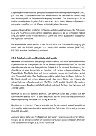 11

Lagerung bedeutet und eine geregelte Wasserstoffentwicklung erschwert [Kirk1395],
[Ull1389]. Die US-amerikanische Firma Powerball hat ein Verfahren für die Nutzung
von Natriumhydrid zur Wasserstofferzeugung entwickelt: Das Natriumhydrid ist in
tischtennisballgroßen Kugeln luftdicht verpackt, die in einem Wasserstoffgenerator
automatisch geöffnet und mit Wasser in Kontakt gebracht werden.

Aus den Alkalihydriden entstehen im Wasser gelösten Alkalihydroxide. Die Anhydride
Li2O und Na2O bilden sich nicht in wässerigen Lösungen, da sie in Wasser instabil
sind, und sofort wieder Hydroxide bilden. Damit wird immer zusätzliches Wasser für
die Hydroxide verbraucht.

Die Alkalimetalle selbst werden in der Technik nicht zur Wasserstofferzeugung ge-
nutzt, weil sie luftdicht gelagert und transportiert werden müssen [Kirk1395],
[Ull1389], was ihre Handhabung erschwert.



2.3.3 Erdalkalimetalle und Erdalkalimetallhydride
Beryllium erscheint durch das geringe molare Gewicht und durch seine chemischen
Eigenschaften als Energiespeicher für die Wasserstoffgewinnung ideal. Es hat von
allen Metallen die höchste Energiedichte, Tabelle 2.3. Es ist durch Passivierung der
Oberfläche mit einer Oxidschicht an (feuchter) Luft nahezu unbegrenzt haltbar. Die
Passivität der Oberfläche lässt sich durch verdünnte Laugen leicht aufheben, wobei
sich Wasserstoff bildet. Das Reaktionsprodukt ist gelatinöses, in Basen lösliches β-
Berylliumhydroxid mit hohem Wassergehalt, das durch Sieden der Lösung als
schwerlösliches α-Berylliumhydroxid (Be(OH)2 · H2O) ausfällt [Schr63]. Die weitere
Entwässerung zu Berylliumoxid (BeO) gelingt erst durch Erhitzen des Hydroxids auf
400°C [Holl95].

Beryllium ist ein sehr seltenes Element. Der Beryllium-Anteil des Gesteins auf der
Erdoberfläche beträgt nur 4 - 6 ppm, dadurch ist es sehr teuer: Der Industriepreis für
Berylliumpulver lag 1992 bei 615 US-$/kg [Kirk0492].

Beryllium ist hochtoxisch. Zwar ist metallisches Beryllium durch seine Passivität an
sich ungiftig, jedoch werden seine wasserlöslichen Salze vom Körper aufgenommen
[Schr63], [Kimm66].

Aufgrund seiner schweren Verfügbarkeit, der teuren Herstellung und seiner Giftwir-
kung ist es als Energiespeicher für Massenanwendungen ausgeschlossen. Denkbar
sind Sonderanwendungen, z. B. in der Raumfahrt.
 