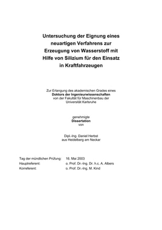Untersuchung der Eignung eines
                  neuartigen Verfahrens zur
              Erzeugung von Wasserstoff mit
              Hilfe von Silizium für den Einsatz
                      in Kraftfahrzeugen




                 Zur Erlangung des akademischen Grades eines
                     Doktors der Ingenieurwissenschaften
                      von der Fakultät für Maschinenbau der
                              Universität Karlsruhe



                                    genehmigte
                                    Dissertation
                                        von


                               Dipl.-Ing. Daniel Herbst
                              aus Heidelberg am Neckar




Tag der mündlichen Prüfung:     16. Mai 2003
Hauptreferent:                  o. Prof. Dr.-Ing. Dr. h.c. A. Albers
Korreferent:                    o. Prof. Dr.-Ing. M. Kind
 