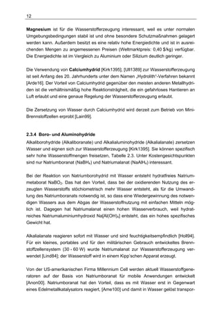 12

Magnesium ist für die Wasserstofferzeugung interessant, weil es unter normalen
Umgebungsbedingungen stabil ist und ohne besondere Schutzmaßnahmen gelagert
werden kann. Außerdem besitzt es eine relativ hohe Energiedichte und ist in ausrei-
chenden Mengen zu angemessenen Preisen (Weltmarktpreis: 0,40 $/kg) verfügbar.
Die Energiedichte ist im Vergleich zu Aluminium oder Silizium deutlich geringer.


Die Verwendung von Calciumhydrid [Kirk1395], [Ull1389] zur Wasserstofferzeugung
ist seit Anfang des 20. Jahrhunderts unter dem Namen „Hydrolith“-Verfahren bekannt
[Arde16]. Der Vorteil von Calciumhydrid gegenüber den meisten anderen Metallhydri-
den ist die verhältnismäßig hohe Reaktionsträgheit, die ein gefahrloses Hantieren an
Luft erlaubt und eine genaue Regelung der Wasserstofferzeugung erlaubt.

Die Zersetzung von Wasser durch Calciumhydrid wird derzeit zum Betrieb von Mini-
Brennstoffzellen erprobt [Lain99].



2.3.4 Boro- und Aluminohydride
Alkaliborohydride (Alkaliboranate) und Alkalialuminohydride (Alkalialanate) zersetzen
Wasser und eignen sich zur Wasserstofferzeugung [Kirk1395]. Sie können spezifisch
sehr hohe Wasserstoffmengen freisetzen, Tabelle 2.3. Unter Kostengesichtspunkten
sind nur Natriumboranat (NaBH4) und Natriumalanat (NaAlH4) interessant.

Bei der Reaktion von Natriumborohydrid mit Wasser entsteht hydratfreies Natrium-
metaborat NaBO2. Das hat den Vorteil, dass bei der oxidierenden Nutzung des er-
zeugten Wasserstoffs stöchiometrisch mehr Wasser entsteht, als für die Umwand-
lung des Natriumboranats notwendig ist, so dass eine Wiedergewinnung des notwen-
digen Wassers aus dem Abgas der Wasserstoffnutzung mit einfachen Mitteln mög-
lich ist. Dagegen hat Natriumalanat einen hohen Wasserverbrauch, weil hydrat-
reiches Natriumaluminiumhydroxid Na[Al(OH)4] entsteht, das ein hohes spezifisches
Gewicht hat.

Alkalialanate reagieren sofort mit Wasser und sind feuchtigkeitsempfindlich [Holl94].
Für ein kleines, portables und für den militärischen Gebrauch entwickeltes Brenn-
stoffzellensystem (30 - 60 W) wurde Natriumalanat zur Wasserstofferzeugung ver-
wendet [Lind84]; der Wasserstoff wird in einem Kipp’schen Apparat erzeugt.

Von der US-amerikanischen Firma Millennium Cell werden aktuell Wasserstoffgene-
ratoren auf der Basis von Natriumboranat für mobile Anwendungen entwickelt
[Anon00]. Natriumboranat hat den Vorteil, dass es mit Wasser erst in Gegenwart
eines Edelmetallkatalysators reagiert, [Ame100] und damit in Wasser gelöst transpor-
 